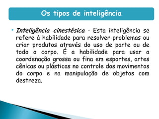  Inteligência cinestésica - Esta inteligência se
refere à habilidade para resolver problemas ou
criar produtos através do uso de parte ou de
todo o corpo. É a habilidade para usar a
coordenação grossa ou fina em esportes, artes
cênicas ou plásticas no controle dos movimentos
do corpo e na manipulação de objetos com
destreza.
Os tipos de inteligência
 