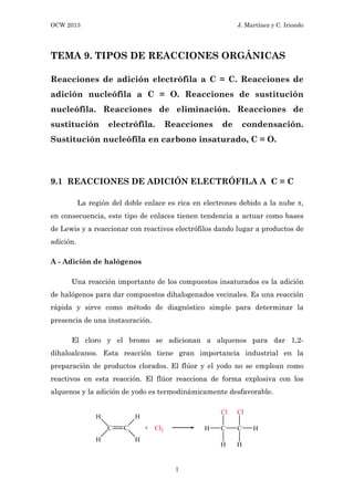 OCW 2013 J. Martínez y C. Iriondo
1
TEMA 9. TIPOS DE REACCIONES ORGÁNICAS
Reacciones de adición electrófila a C = C. Reacciones de
adición nucleófila a C = O. Reacciones de sustitución
nucleófila. Reacciones de eliminación. Reacciones de
sustitución electrófila. Reacciones de condensación.
Sustitución nucleófila en carbono insaturado, C = O.
9.1 REACCIONES DE ADICIÓN ELECTRÓFILA A C = C
La región del doble enlace es rica en electrones debido a la nube π,
en consecuencia, este tipo de enlaces tienen tendencia a actuar como bases
de Lewis y a reaccionar con reactivos electrófilos dando lugar a productos de
adición.
A - Adición de halógenos
Una reacción importante de los compuestos insaturados es la adición
de halógenos para dar compuestos dihalogenados vecinales. Es una reacción
rápida y sirve como método de diagnóstico simple para determinar la
presencia de una instauración.
El cloro y el bromo se adicionan a alquenos para dar 1,2-
dihaloalcanos. Esta reacción tiene gran importancia industrial en la
preparación de productos clorados. El flúor y el yodo no se emplean como
reactivos en esta reacción. El flúor reacciona de forma explosiva con los
alquenos y la adición de yodo es termodinámicamente desfavorable.
 
