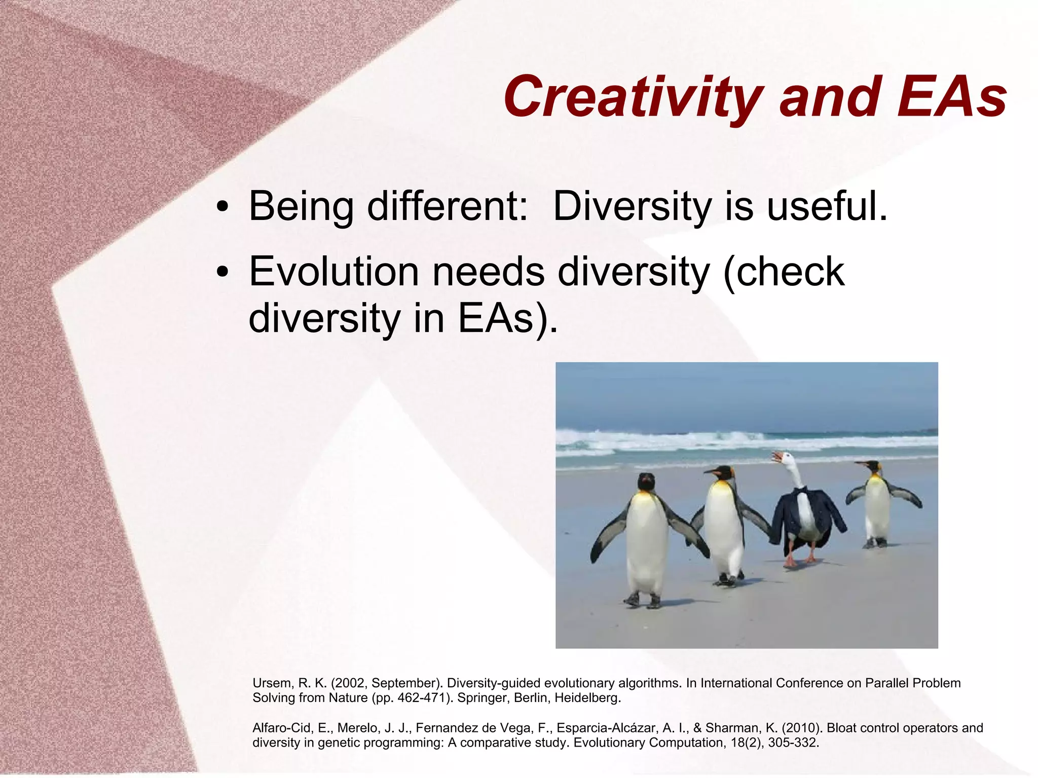 Creativity and EAs
● Being different: Diversity is useful.
● Evolution needs diversity (check
diversity in EAs).
Ursem, R. K. (2002, September). Diversity-guided evolutionary algorithms. In International Conference on Parallel Problem
Solving from Nature (pp. 462-471). Springer, Berlin, Heidelberg.
Alfaro-Cid, E., Merelo, J. J., Fernandez de Vega, F., Esparcia-Alcázar, A. I., & Sharman, K. (2010). Bloat control operators and
diversity in genetic programming: A comparative study. Evolutionary Computation, 18(2), 305-332.
 