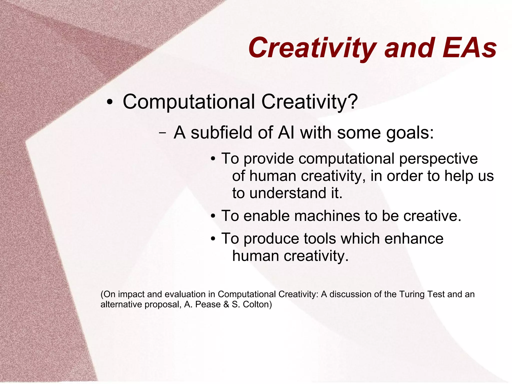 Creativity and EAs
● Computational Creativity?
– A subfield of AI with some goals:
● To provide computational perspective
of human creativity, in order to help us
to understand it.
● To enable machines to be creative.
● To produce tools which enhance
human creativity.
(On impact and evaluation in Computational Creativity: A discussion of the Turing Test and an
alternative proposal, A. Pease & S. Colton)
 