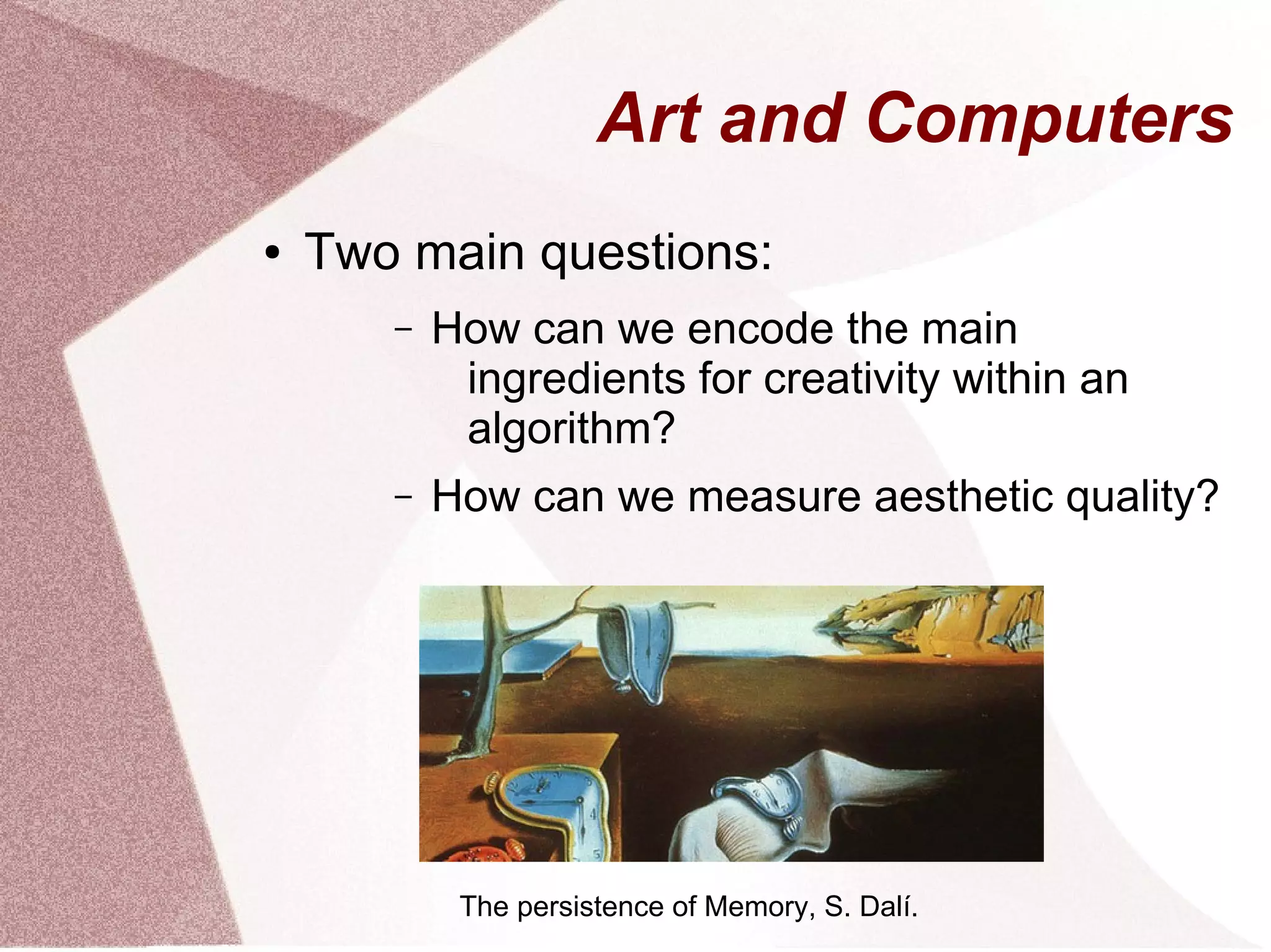 Art and Computers
● Two main questions:
– How can we encode the main
ingredients for creativity within an
algorithm?
– How can we measure aesthetic quality?
The persistence of Memory, S. Dalí.
 