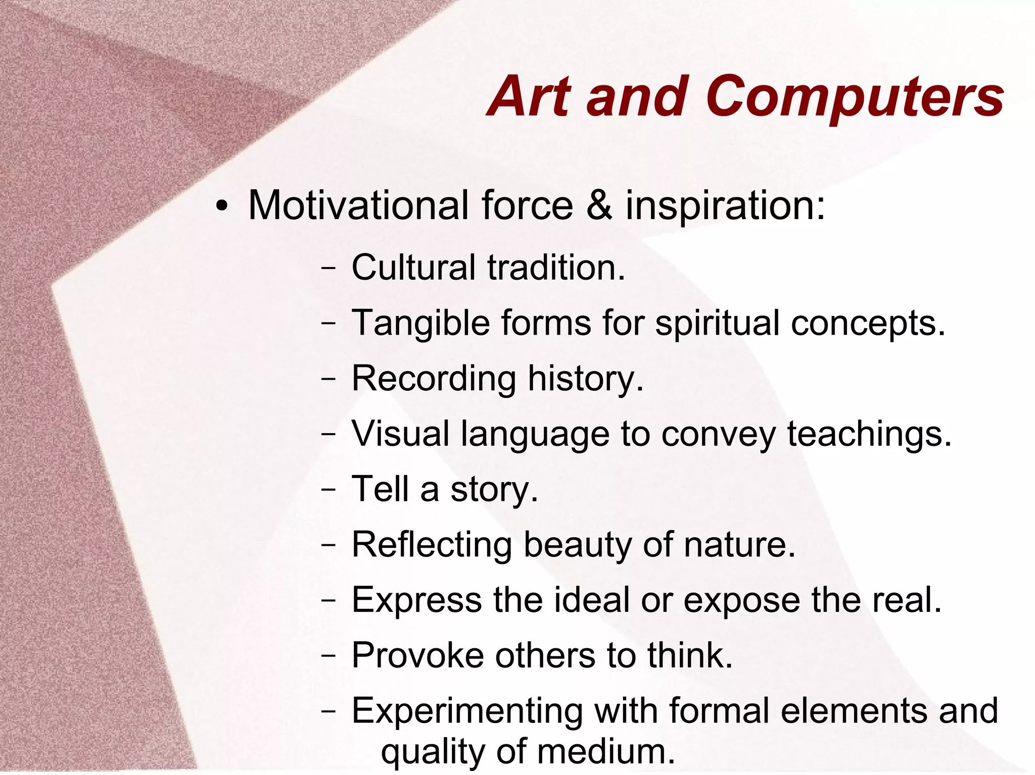 Art and Computers
● Motivational force & inspiration:
– Cultural tradition.
– Tangible forms for spiritual concepts.
– Recording history.
– Visual language to convey teachings.
– Tell a story.
– Reflecting beauty of nature.
– Express the ideal or expose the real.
– Provoke others to think.
– Experimenting with formal elements and
quality of medium.
 