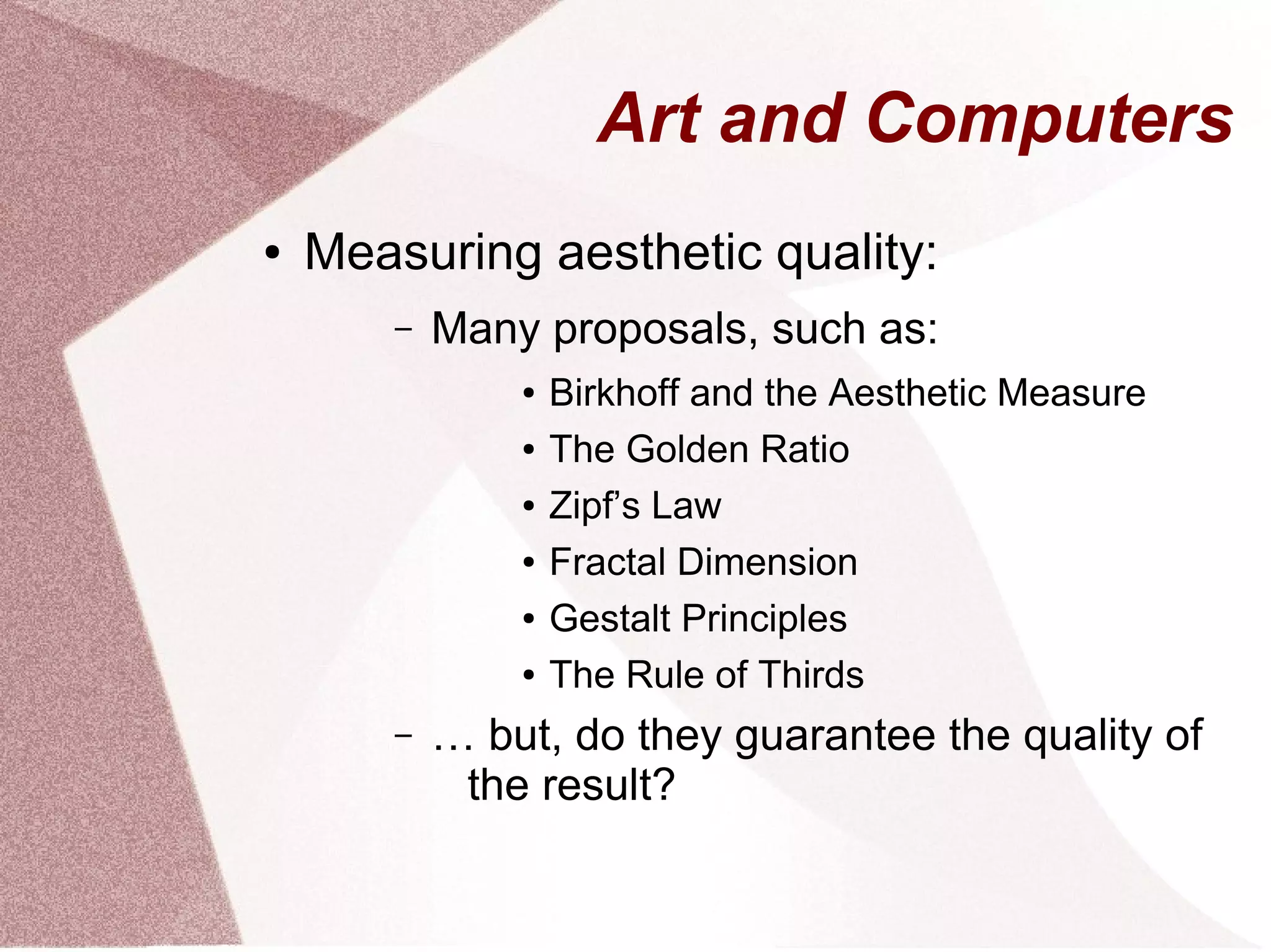 Art and Computers
● Measuring aesthetic quality:
– Many proposals, such as:
● Birkhoff and the Aesthetic Measure
● The Golden Ratio
● Zipf’s Law
● Fractal Dimension
● Gestalt Principles
● The Rule of Thirds
– … but, do they guarantee the quality of
the result?
 