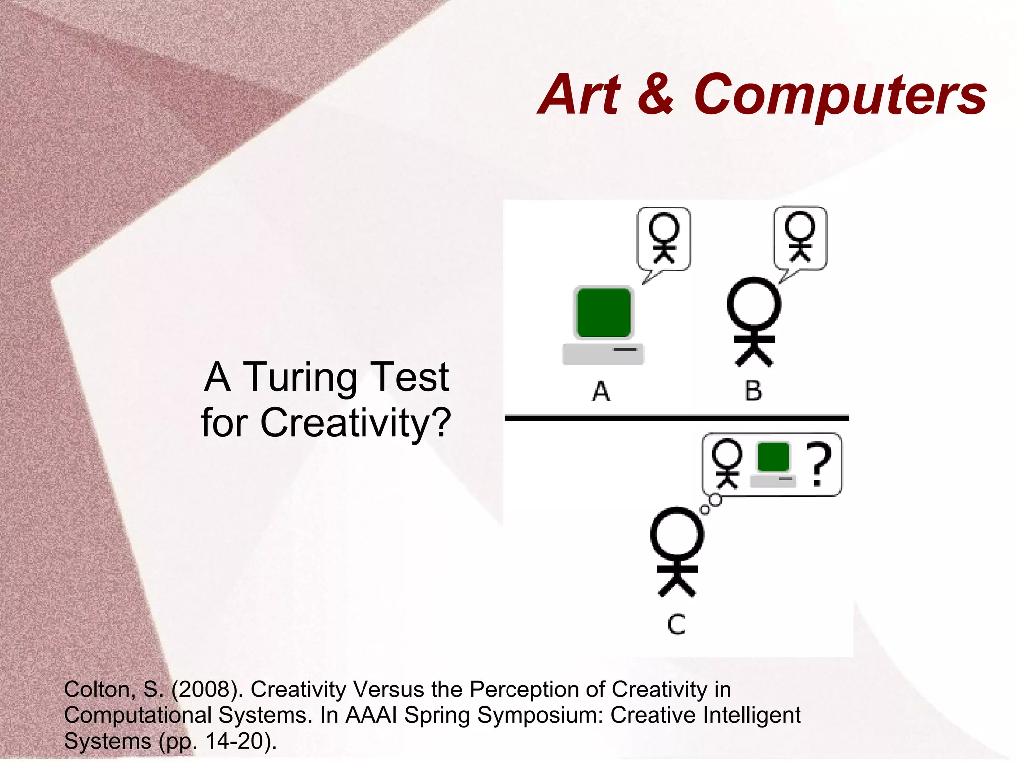 Art & Computers
A Turing Test
for Creativity?
Colton, S. (2008). Creativity Versus the Perception of Creativity in
Computational Systems. In AAAI Spring Symposium: Creative Intelligent
Systems (pp. 14-20).
 