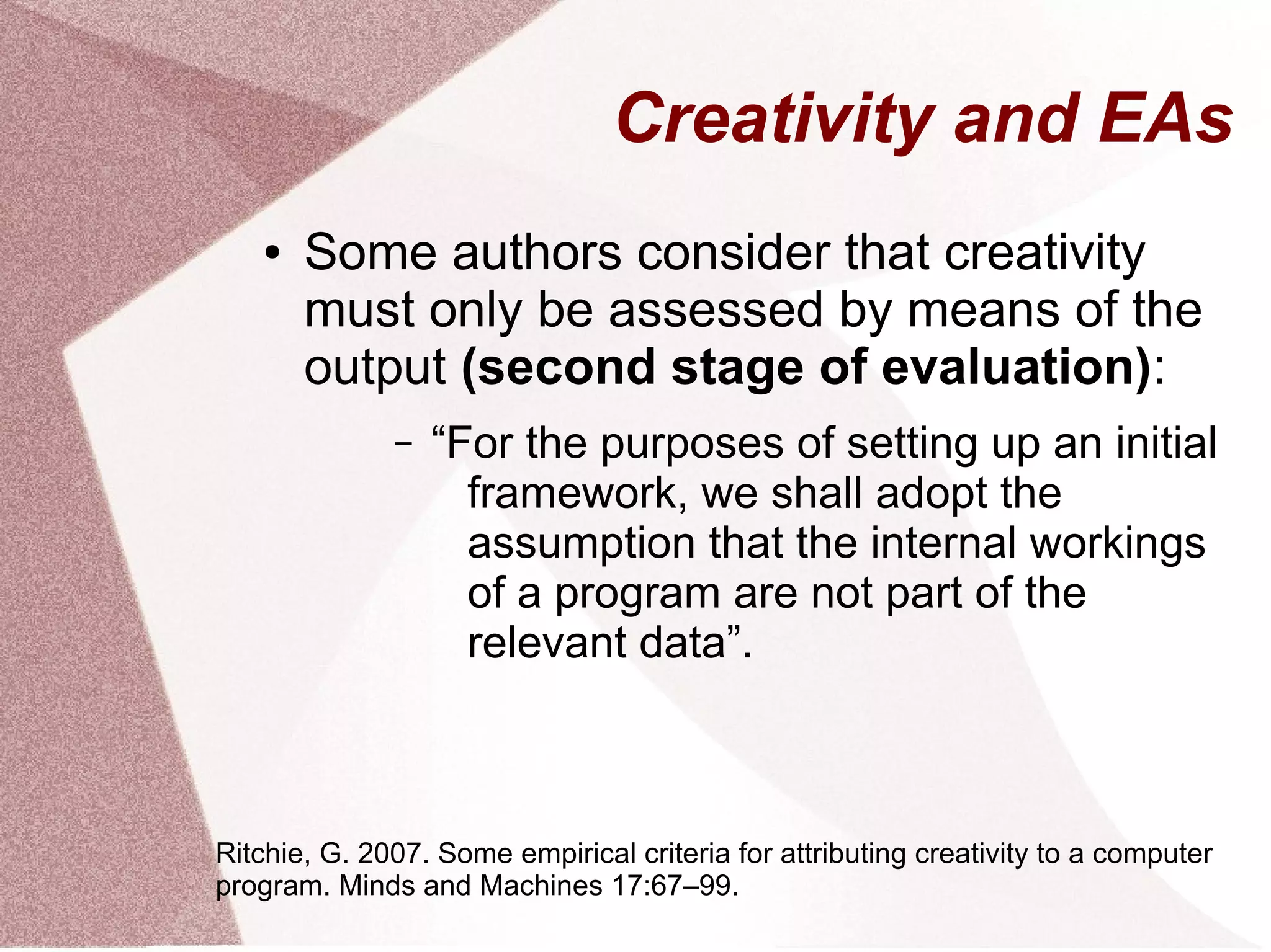 Creativity and EAs
● Some authors consider that creativity
must only be assessed by means of the
output (second stage of evaluation):
– “For the purposes of setting up an initial
framework, we shall adopt the
assumption that the internal workings
of a program are not part of the
relevant data”.
Ritchie, G. 2007. Some empirical criteria for attributing creativity to a computer
program. Minds and Machines 17:67–99.
 