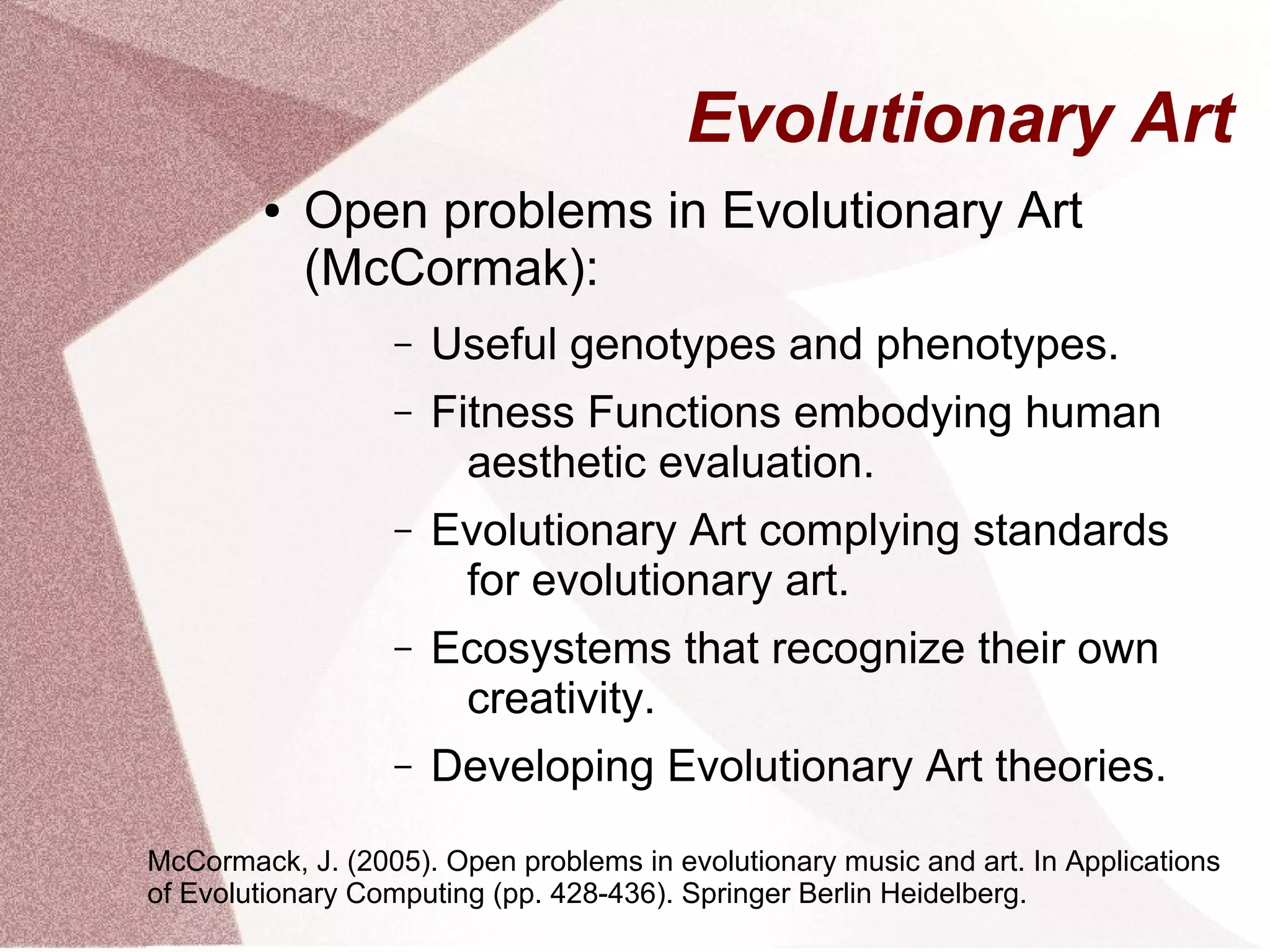 Evolutionary Art
● Open problems in Evolutionary Art
(McCormak):
– Useful genotypes and phenotypes.
– Fitness Functions embodying human
aesthetic evaluation.
– Evolutionary Art complying standards
for evolutionary art.
– Ecosystems that recognize their own
creativity.
– Developing Evolutionary Art theories.
McCormack, J. (2005). Open problems in evolutionary music and art. In Applications
of Evolutionary Computing (pp. 428-436). Springer Berlin Heidelberg.
 