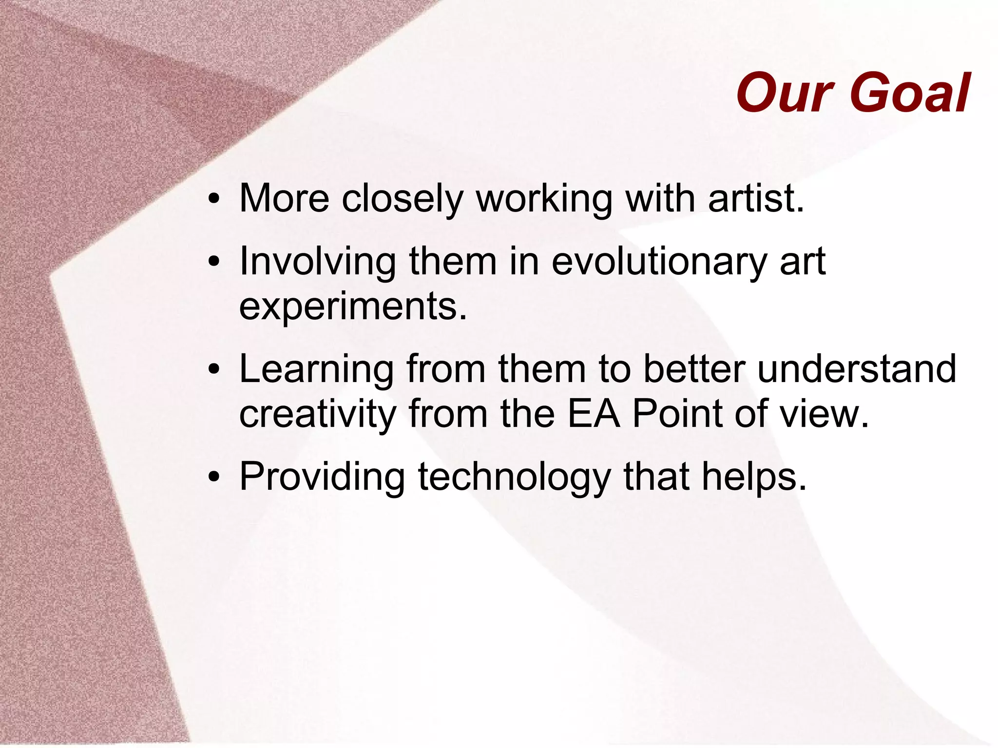 Our Goal
● More closely working with artist.
● Involving them in evolutionary art
experiments.
● Learning from them to better understand
creativity from the EA Point of view.
● Providing technology that helps.
 