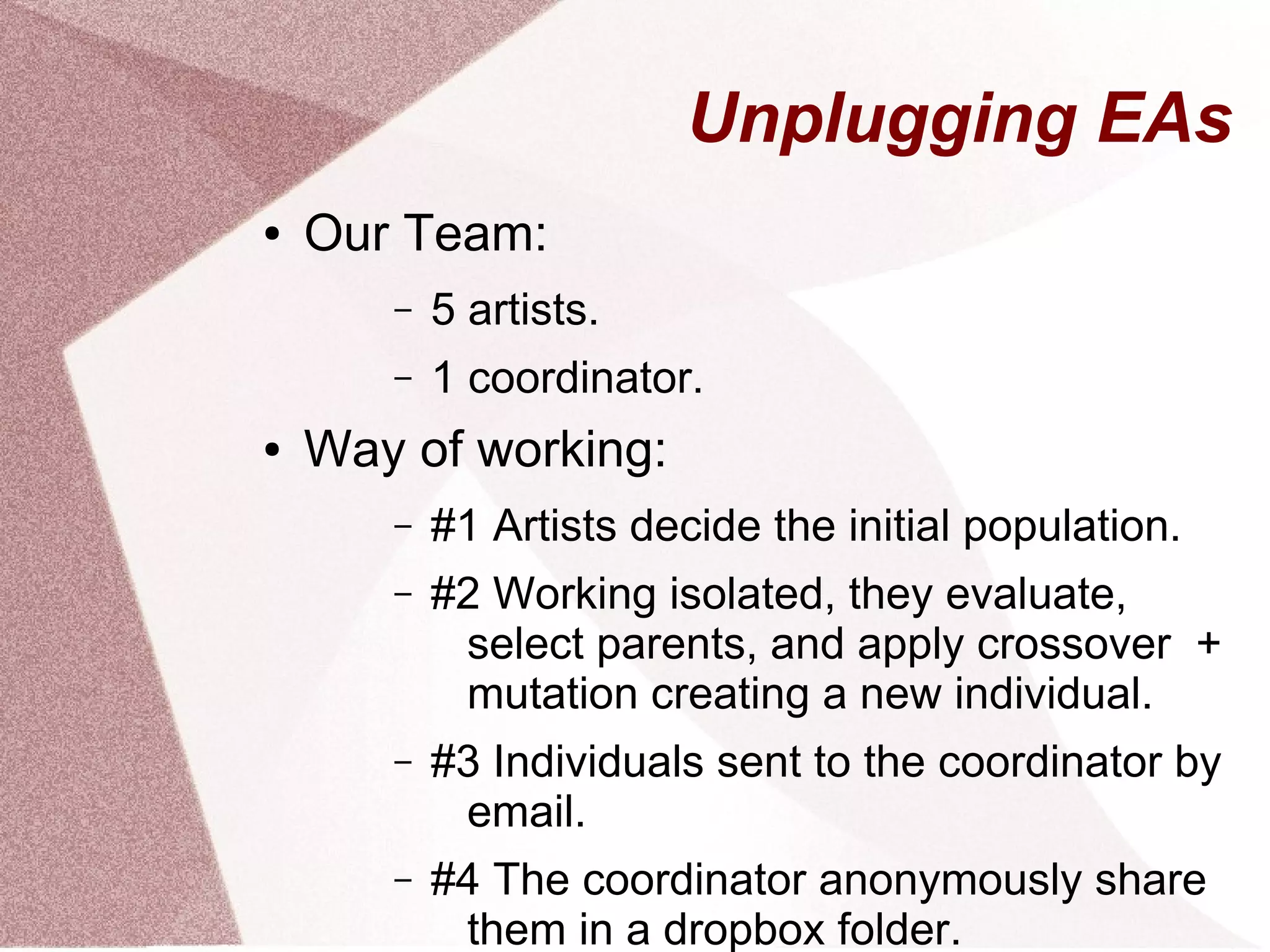 Unplugging EAs
● Our Team:
– 5 artists.
– 1 coordinator.
● Way of working:
– #1 Artists decide the initial population.
– #2 Working isolated, they evaluate,
select parents, and apply crossover +
mutation creating a new individual.
– #3 Individuals sent to the coordinator by
email.
– #4 The coordinator anonymously share
them in a dropbox folder.
 