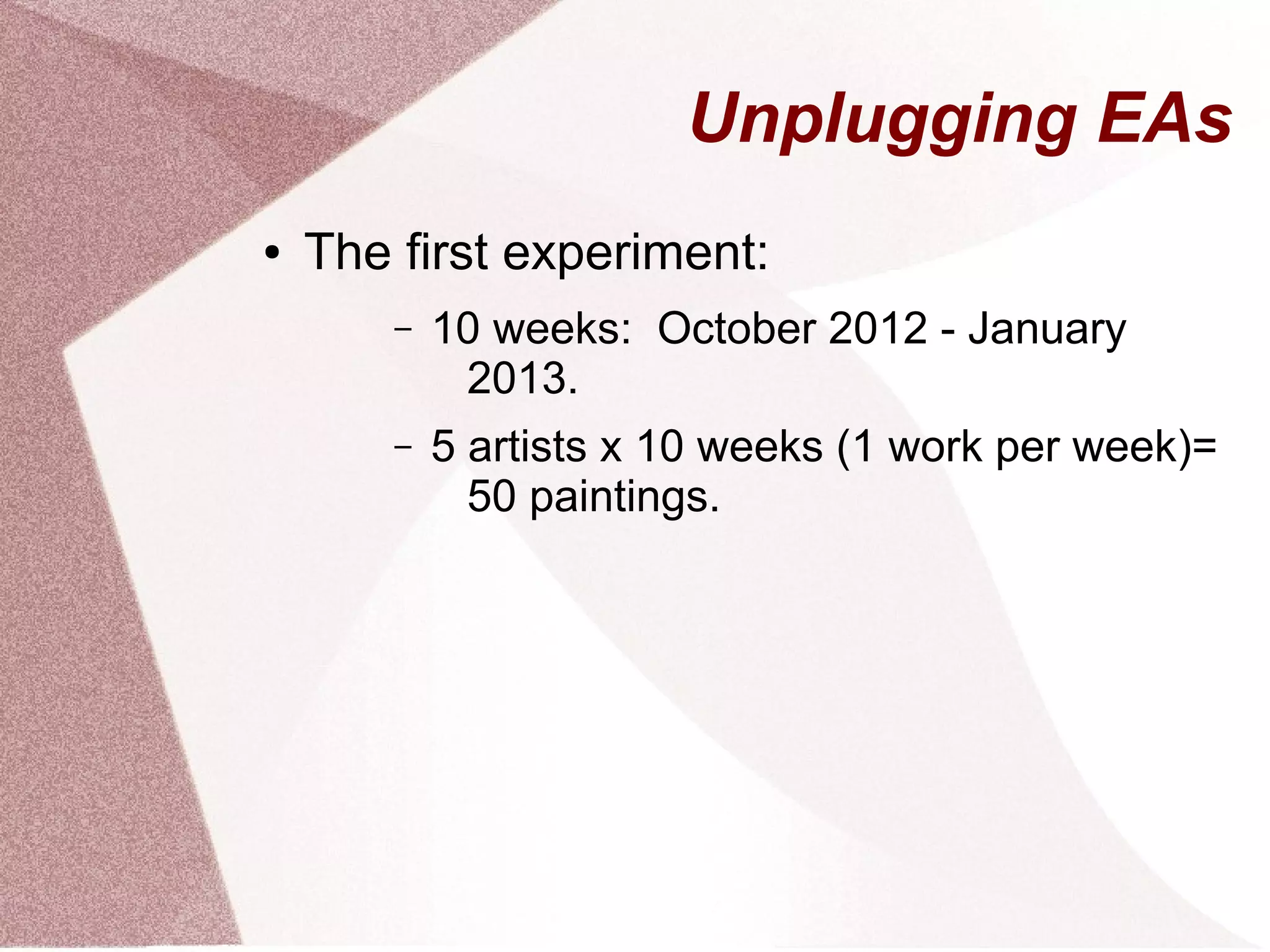 Unplugging EAs
● The first experiment:
– 10 weeks: October 2012 - January
2013.
– 5 artists x 10 weeks (1 work per week)=
50 paintings.
 
