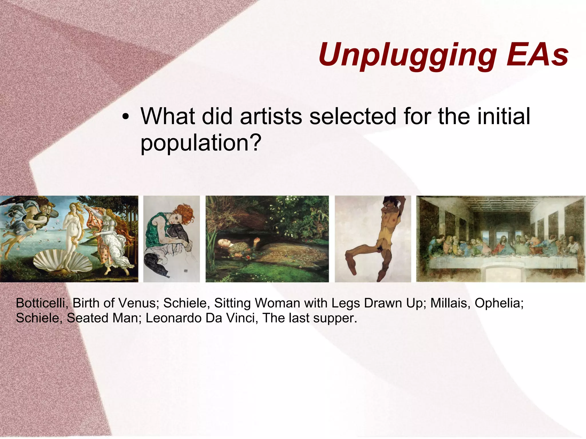 Unplugging EAs
● What did artists selected for the initial
population?
Botticelli, Birth of Venus; Schiele, Sitting Woman with Legs Drawn Up; Millais, Ophelia;
Schiele, Seated Man; Leonardo Da Vinci, The last supper.
 