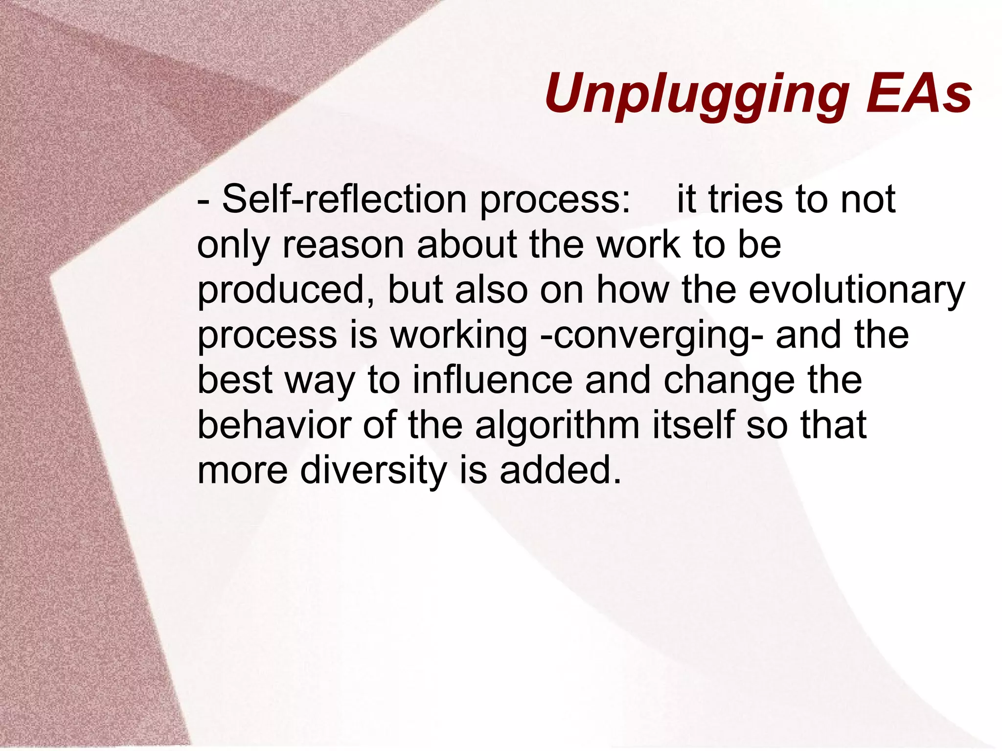 Unplugging EAs
- Self-reflection process: it tries to not
only reason about the work to be
produced, but also on how the evolutionary
process is working -converging- and the
best way to influence and change the
behavior of the algorithm itself so that
more diversity is added.
 