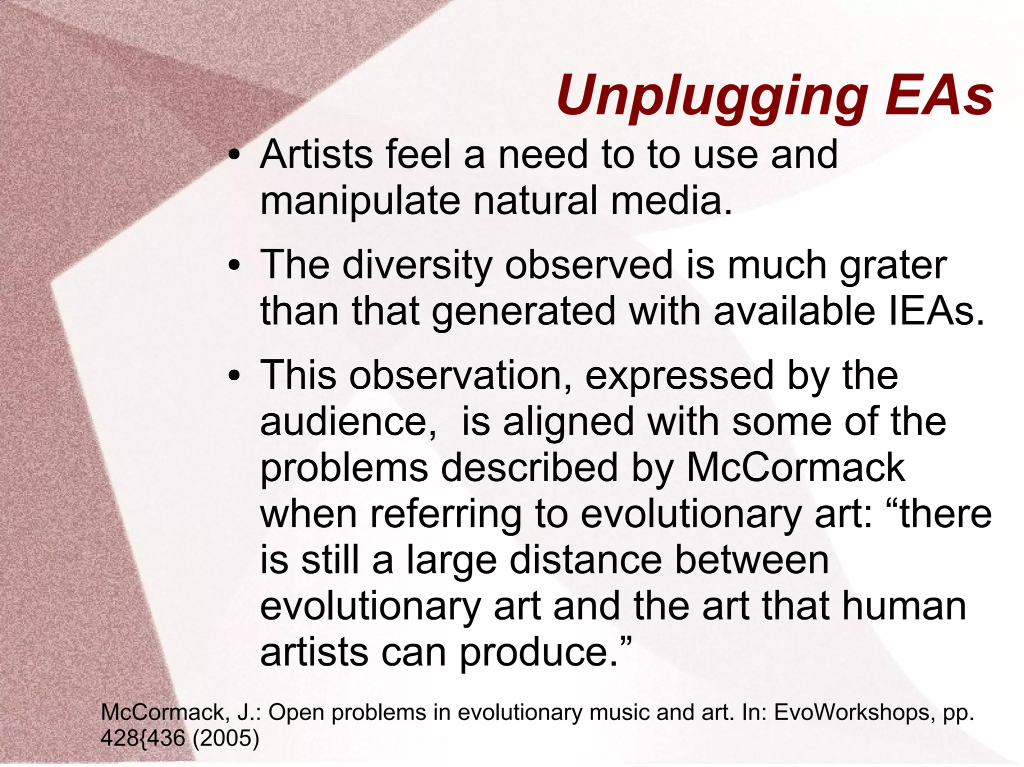 Unplugging EAs
● Artists feel a need to to use and
manipulate natural media.
● The diversity observed is much grater
than that generated with available IEAs.
● This observation, expressed by the
audience, is aligned with some of the
problems described by McCormack
when referring to evolutionary art: “there
is still a large distance between
evolutionary art and the art that human
artists can produce.”
McCormack, J.: Open problems in evolutionary music and art. In: EvoWorkshops, pp.
428{436 (2005)
 
