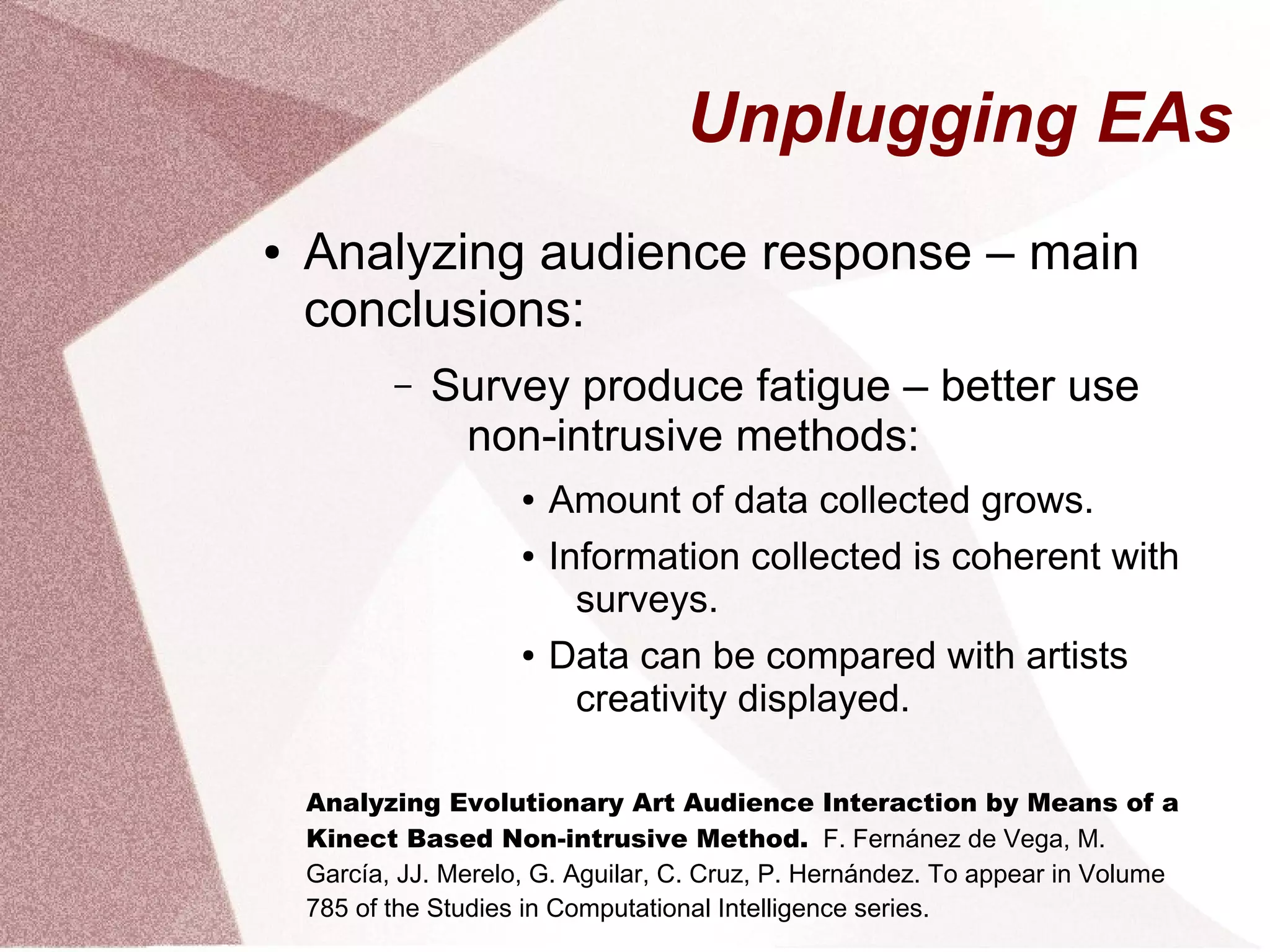 Unplugging EAs
● Analyzing audience response – main
conclusions:
– Survey produce fatigue – better use
non-intrusive methods:
● Amount of data collected grows.
● Information collected is coherent with
surveys.
● Data can be compared with artists
creativity displayed.
Analyzing Evolutionary Art Audience Interaction by Means of a
Kinect Based Non-intrusive Method. F. Fernánez de Vega, M.
García, JJ. Merelo, G. Aguilar, C. Cruz, P. Hernández. To appear in Volume
785 of the Studies in Computational Intelligence series.
 