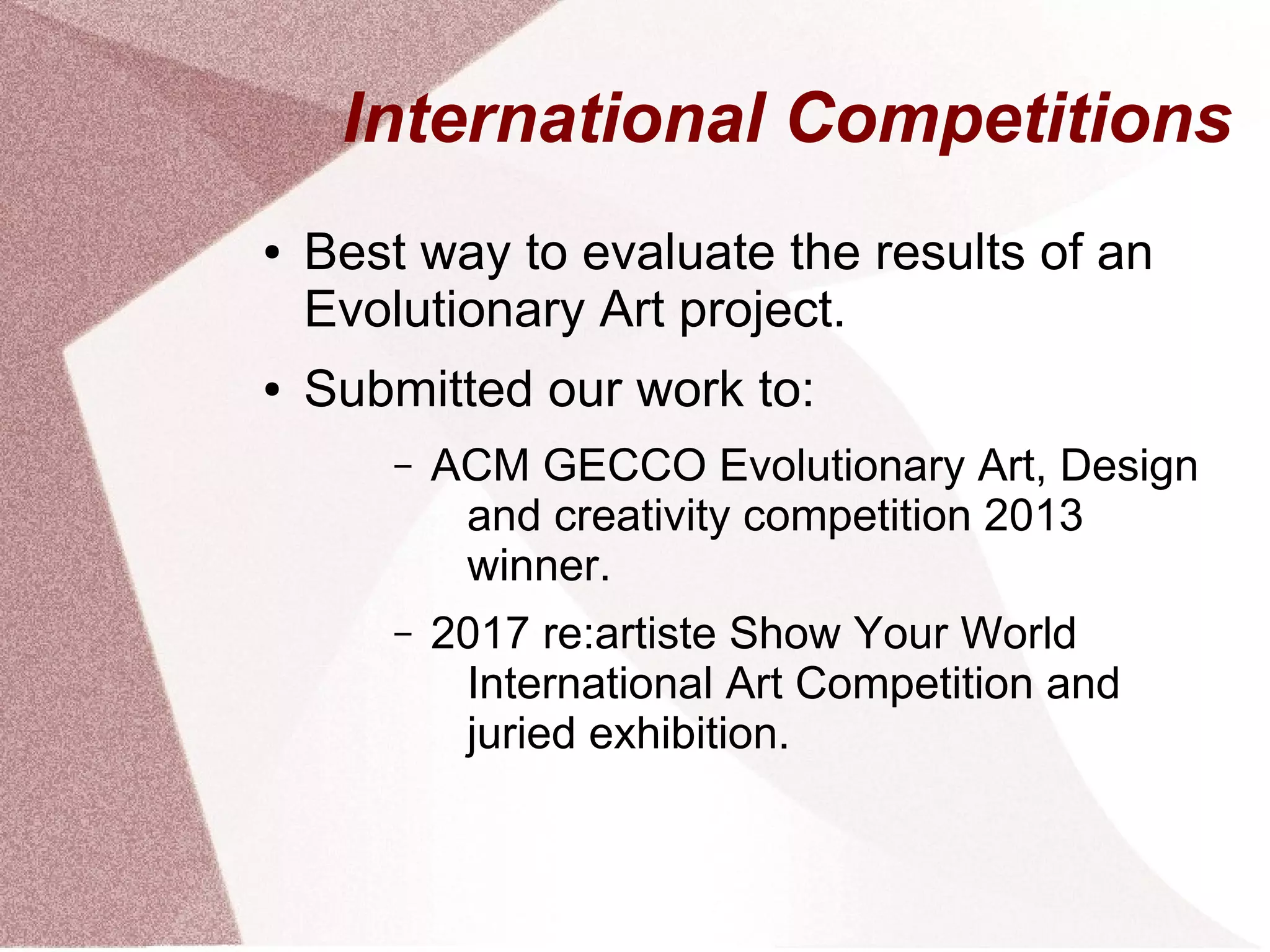 International Competitions
● Best way to evaluate the results of an
Evolutionary Art project.
● Submitted our work to:
– ACM GECCO Evolutionary Art, Design
and creativity competition 2013
winner.
– 2017 re:artiste Show Your World
International Art Competition and
juried exhibition.
 