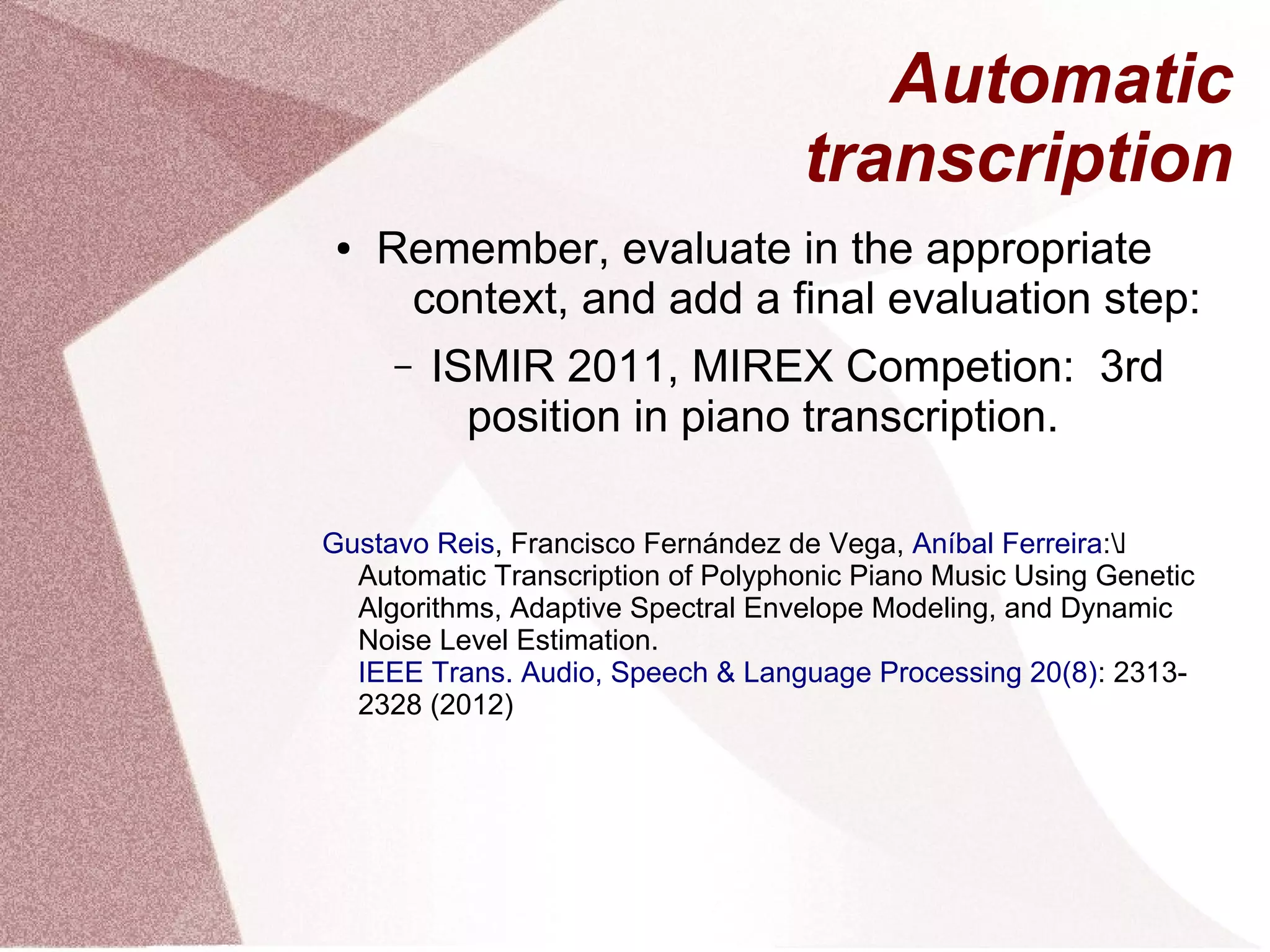 Automatic
transcription
● Remember, evaluate in the appropriate
context, and add a final evaluation step:
– ISMIR 2011, MIREX Competion: 3rd
position in piano transcription.
Gustavo Reis, Francisco Fernández de Vega, Aníbal Ferreira: 
Automatic Transcription of Polyphonic Piano Music Using Genetic
Algorithms, Adaptive Spectral Envelope Modeling, and Dynamic
Noise Level Estimation.
IEEE Trans. Audio, Speech & Language Processing 20(8): 2313-
2328 (2012)
 