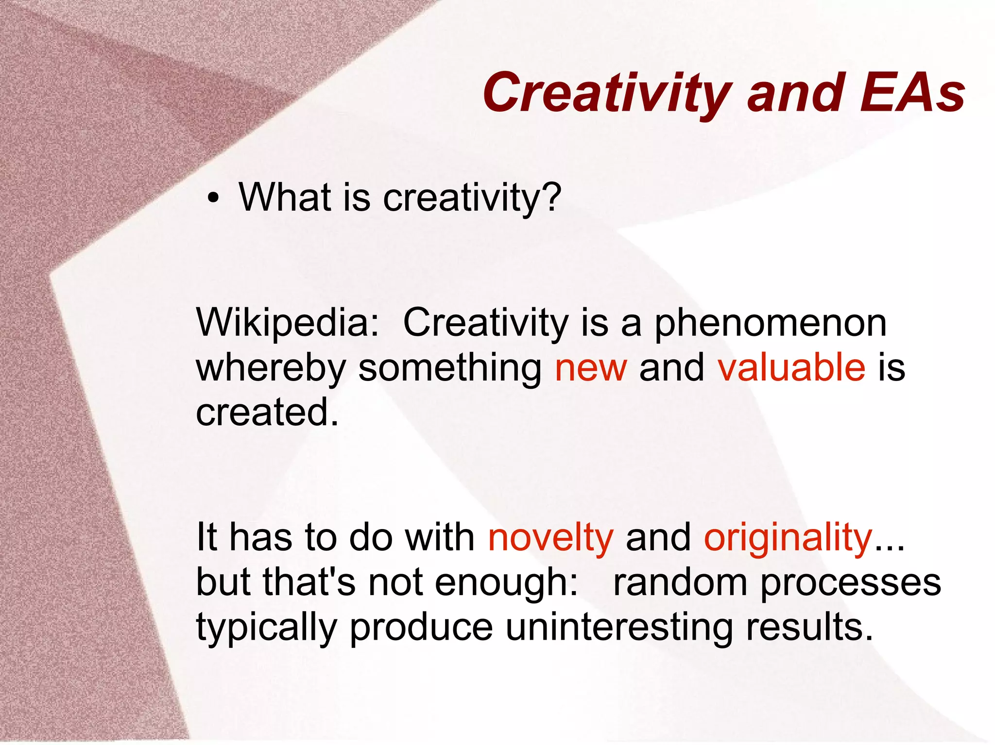 Creativity and EAs
● What is creativity?
Wikipedia: Creativity is a phenomenon
whereby something new and valuable is
created.
It has to do with novelty and originality...
but that's not enough: random processes
typically produce uninteresting results.
 