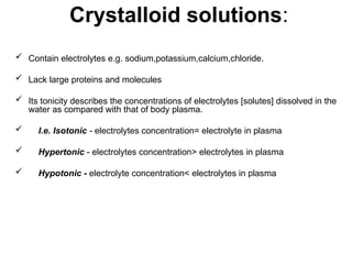 Crystalloid solutions:
 Contain electrolytes e.g. sodium,potassium,calcium,chloride.
 Lack large proteins and molecules
 Its tonicity describes the concentrations of electrolytes [solutes] dissolved in the
water as compared with that of body plasma.
 I.e. Isotonic - electrolytes concentration= electrolyte in plasma
 Hypertonic - electrolytes concentration> electrolytes in plasma
 Hypotonic - electrolyte concentration< electrolytes in plasma
 