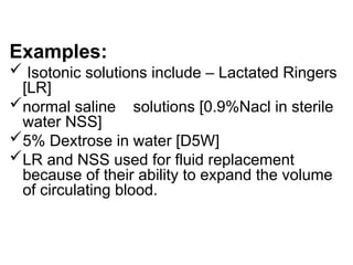 Examples:
 Isotonic solutions include – Lactated Ringers
[LR]
normal saline solutions [0.9%Nacl in sterile
water NSS]
5% Dextrose in water [D5W]
LR and NSS used for fluid replacement
because of their ability to expand the volume
of circulating blood.
 