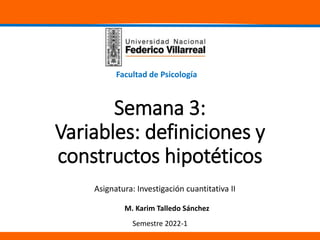 Facultad de Psicología
Semestre 2022-1
M. Karim Talledo Sánchez
Semana 3:
Variables: definiciones y
constructos hipotéticos
Asignatura: Investigación cuantitativa II
 