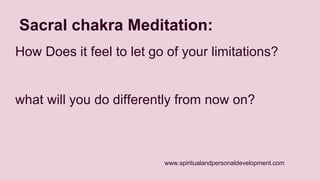 Sacral chakra Meditation: 
How Does it feel to let go of your limitations? 
what will you do differently from now on? 
www.spiritualandpersonaldevelopment.com 
 