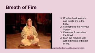 www.spiritualandpersonaldevelopment.com 
Breath of Fire 
❏ Creates heat, warmth 
and builds fire in the 
belly. 
❏ Strengthens the Nervous 
System. 
❏ Cleanses & nourishes 
the blood. 
❏ Start the practice with 
just 3 minutes of breath 
of fire. 
 