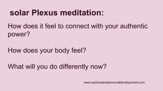 solar Plexus meditation: 
How does it feel to connect with your authentic 
power? 
How does your body feel? 
What will you do differently now? 
www.spiritualandpersonaldevelopment.com 
 