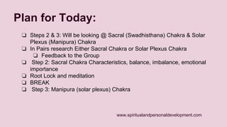 www.spiritualandpersonaldevelopment.com 
Plan for Today: 
❏ Steps 2 & 3: Will be looking @ Sacral (Swadhisthana) Chakra & Solar 
Plexus (Manipura) Chakra 
❏ In Pairs research Either Sacral Chakra or Solar Plexus Chakra 
❏ Feedback to the Group 
❏ Step 2: Sacral Chakra Characteristics, balance, imbalance, emotional 
importance 
❏ Root Lock and meditation 
❏ BREAK 
❏ Step 3: Manipura (solar plexus) Chakra 
 