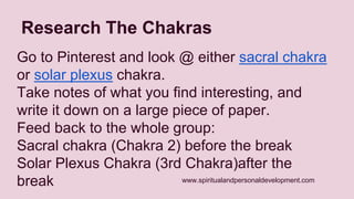 Research The Chakras 
Go to Pinterest and look @ either sacral chakra 
or solar plexus chakra. 
Take notes of what you find interesting, and 
write it down on a large piece of paper. 
Feed back to the whole group: 
Sacral chakra (Chakra 2) before the break 
Solar Plexus Chakra (3rd Chakra)after the 
break 
www.spiritualandpersonaldevelopment.com 
 