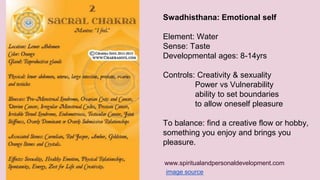 Swadhisthana: Emotional self 
Element: Water 
Sense: Taste 
Developmental ages: 8-14yrs 
Controls: Creativity & sexuality 
Power vs Vulnerability 
ability to set boundaries 
to allow oneself pleasure 
To balance: find a creative flow or hobby, 
something you enjoy and brings you 
pleasure. 
www.spiritualandpersonaldevelopment.com 
image source 
 