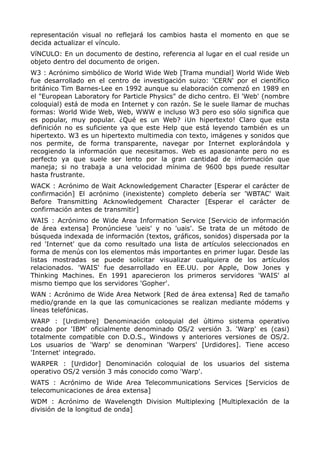 representación visual no reflejará los cambios hasta el momento en que se
decida actualizar el vínculo.
VíNCULO: En un documento de destino, referencia al lugar en el cual reside un
objeto dentro del documento de origen.
W3 : Acrónimo simbólico de World Wide Web [Trama mundial] World Wide Web
fue desarrollado en el centro de investigación suizo: 'CERN' por el científico
británico Tim Barnes-Lee en 1992 aunque su elaboración comenzó en 1989 en
el "European Laboratory for Particle Physics" de dicho centro. El 'Web' (nombre
coloquial) está de moda en Internet y con razón. Se le suele llamar de muchas
formas: World Wide Web, Web, WWW e incluso W3 pero eso sólo significa que
es popular, muy popular. ¿Qué es un Web? ¡Un hipertexto! Claro que esta
definición no es suficiente ya que este Help que está leyendo también es un
hipertexto. W3 es un hipertexto multimedia con texto, imágenes y sonidos que
nos permite, de forma transparente, navegar por Internet explorándola y
recogiendo la información que necesitamos. Web es apasionante pero no es
perfecto ya que suele ser lento por la gran cantidad de información que
maneja; si no trabaja a una velocidad mínima de 9600 bps puede resultar
hasta frustrante.
WACK : Acrónimo de Wait Acknowledgement Character [Esperar el carácter de
confirmación] El acrónimo (inexistente) completo debería ser 'WBTAC' Wait
Before Transmitting Acknowledgement Character [Esperar el carácter de
confirmación antes de transmitir]
WAIS : Acrónimo de Wide Area Information Service [Servicio de información
de área extensa] Pronúnciese 'ueis' y no 'uais'. Se trata de un método de
búsqueda indexada de información (textos, gráficos, sonidos) dispersada por la
red 'Internet' que da como resultado una lista de artículos seleccionados en
forma de menús con los elementos más importantes en primer lugar. Desde las
listas mostradas se puede solicitar visualizar cualquiera de los artículos
relacionados. 'WAIS' fue desarrollado en EE.UU. por Apple, Dow Jones y
Thinking Machines. En 1991 aparecieron los primeros servidores 'WAIS' al
mismo tiempo que los servidores 'Gopher'.
WAN : Acrónimo de Wide Area Network [Red de área extensa] Red de tamaño
medio/grande en la que las comunicaciones se realizan mediante módems y
líneas telefónicas.
WARP : [Urdimbre] Denominación coloquial del último sistema operativo
creado por 'IBM' oficialmente denominado OS/2 versión 3. 'Warp' es (casi)
totalmente compatible con D.O.S., Windows y anteriores versiones de OS/2.
Los usuarios de 'Warp' se denominan 'Warpers' [Urdidores]. Tiene acceso
'Internet' integrado.
WARPER : [Urdidor] Denominación coloquial de los usuarios del sistema
operativo OS/2 versión 3 más conocido como 'Warp'.
WATS : Acrónimo de Wide Area Telecommunications Services [Servicios de
telecomunicaciones de área extensa]
WDM : Acrónimo de Wavelength Division Multiplexing [Multiplexación de la
división de la longitud de onda]
 