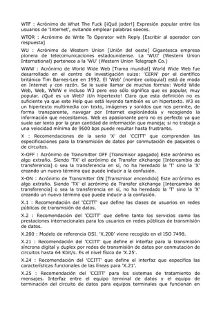 WTF : Acrónimo de What The Fuck [¡Qué joder!] Expresión popular entre los
usuarios de 'Internet', evitando emplear palabras soeces.
WTOR : Acrónimo de Write To Operator with Reply [Escribir al operador con
respuesta]
WU : Acrónimo de Western Union [Unión del oeste] Gigantesca empresa
pionera de telecomunicaciones estadounidense. La 'WUI' (Western Union
International) pertenece a la 'WU' (Western Union Telegraph Co.)
WWW : Acrónimo de World Wide Web [Trama mundial] World Wide Web fue
desarrollado en el centro de investigación suizo: 'CERN' por el científico
británico Tim Barnes-Lee en 1992. El 'Web' (nombre coloquial) está de moda
en Internet y con razón. Se le suele llamar de muchas formas: World Wide
Web, Web, WWW e incluso W3 pero eso sólo significa que es popular, muy
popular. ¿Qué es un Web? ¡Un hipertexto! Claro que esta definición no es
suficiente ya que este Help que está leyendo también es un hipertexto. W3 es
un hipertexto multimedia con texto, imágenes y sonidos que nos permite, de
forma transparente, navegar por Internet explorándola y recogiendo la
información que necesitamos. Web es apasionante pero no es perfecto ya que
suele ser lento por la gran cantidad de información que maneja; si no trabaja a
una velocidad mínima de 9600 bps puede resultar hasta frustrante.
X : Recomendaciones de la serie 'X' del 'CCITT' que comprenden las
especificaciones para la transmisión de datos por conmutación de paquetes o
de circuitos.
X-OFF : Acrónimo de Transmitter OFF [Transmisor apagado] Este acrónimo es
algo extraño. Siendo 'TX' el acrónimo de Transfer eXchange [Intercambio de
transferencia] o sea la transferencia en sí, no ha heredado la 'T' sino la 'X'
creando un nuevo término que puede inducir a la confusión.
X-ON : Acrónimo de Transmitter ON [Transmisor encendido] Este acrónimo es
algo extraño. Siendo 'TX' el acrónimo de Transfer eXchange [Intercambio de
transferencia] o sea la transferencia en sí, no ha heredado la 'T' sino la 'X'
creando un nuevo término que puede inducir a la confusión.
X.1 : Recomendación del 'CCITT' que define las clases de usuarios en redes
públicas de transmisión de datos.
X.2 : Recomendación del 'CCITT' que define tanto los servicios como las
prestaciones internacionales para los usuarios en redes públicas de transmisión
de datos.
X.200 : Modelo de referencia OSI. 'X.200' viene recogido en el ISO 7498.
X.21 : Recomendación del 'CCITT' que define el interfaz para la transmisión
síncrona digital y duplex por redes de transmisión de datos por conmutación de
circuitos hasta 64 Kbit/s. Es el nivel físico de 'X.25'.
X.24 : Recomendación del 'CCITT' que define el interfaz que especifica las
características funcionales de las líneas para 'X.21'.
X.25 : Recomendación del 'CCITT' para los sistemas de tratamiento de
mensajes. Interfaz entre el equipo terminal de datos y el equipo de
terminación del circuito de datos para equipos terminales que funcionan en
 