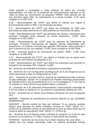 modo paquete y conectados a redes públicas de datos por circuitos
especializados. Se trata de un protocolo de comunicaciones utilizado en las
redes de datos por conmutación de paquetes 'PSPDN'. Está definido por las
tres primeras capas 'OSI'. Su implantación es a escala mundial. 'X.25' viene
recogido en el ISO 7776.
X.28 : Recomendación del 'CCITT' que define el interfaz que regula el
funcionamiento entre el 'PAD' y los terminales de datos.
X.3 : Recomendación del 'CCITT' que define las facilidades de 'PAD' para
terminales de datos asíncronos en redes públicas de transmisión de datos.
X.400 : Recomendación del 'CCITT' que establece las normas y directrices para
transferir mensajes entre sistemas de correo electrónico. 'X.400' viene
recogido en el ISO 10021.
X.500 : Recomendación del 'CCITT' para los sistemas de tratamiento de
mensajes. Directorio internacional de páginas blancas desarrollado para
proporcionar un sistema universal para guardar información sobre personas y
que no termina de ser una realidad. 'X.500' viene recogido en el ISO 9594.
X.700 : Protocolo genérico de información de gestión 'CMIP'. X.700 viene
recogido en el ISO 9595.
X.75 : Recomendación del 'CCITT' que define el interfaz que se aplica entre
centrales de conmutación de paquetes 'X.25'.
X.EDI : Recomendación del 'CCITT' que define los protocolos que permiten el
transporte de mensajes 'EDI' mediante 'X.400'.
XA : Acrónimo de Extended Architecture [Arquitectura extendida]
XC : Acrónimo de X.25 Configuration [Configuración de X.25] Programa que se
utiliza para llevar a cabo la configuración de 'X.25'.
XCTL : Acrónimo de transfer ConTroL [Control de transferencia] Este acrónimo
es algo sofisticado. Siendo 'TX' el acrónimo de Transfer eXchange [Intercambio
de transferencia] o sea la transferencia en sí, no ha heredado la 'T' sino sólo la
'X' creando un nuevo término que puede inducir a confusión.
XI : Acrónimo de X.25 eXtended Interconnection [Interconexión extendida de
X.25] Se refiere al interfaz en sí. Su acrónimo (inexistente) debería ser 'XXI'.
XI-PLP : Acrónimo de XI Packet Level Protocol [Protocolo de nivel de paquete
'XI']
XMODEM : Protocolo de transferencia de archivos descrito en [EL GLOSARIO
INFORMATICO].
XON/XOFF : Sencillo control de flujo por software. Si un sistema necesita
tiempo para procesar los datos recibidos, enviará un 'XOFF' (ASCII 19 /
[CTRL]-S) al ordenador remoto el cual detendrá el envío de datos hasta que no
reciba la señal de reanudación 'XON' (ASCII 17 / [CTRL]-Q).
XR : Acrónimo de X.25 Receive Utility [Utilidad de recepción en X.25] En este
acrónimo no se utiliza la 'U' ('XRU') aunque su descripción sea correcta.
YKYBHTLW : Acrónimo de You Know You've Been Hacking Too Long When ... :
[Sabes que has estado intentando violar un sistema demasiado tiempo
 