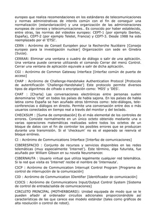 europeo que realiza recomendaciones en los estándares de telecomunicaciones
y normas administrativas de interés común con el fin de conseguir una
normalización (estandarización) y una organización de las administraciones
europeas de correos y telecomunicaciones.. Es conocido por haber establecido,
entre otras, las normas del videotex europeo: CEPT-1 (por ejemplo Ibertex,
España), CEPT-2 (por ejemplo Teletel, Francia) y CEPT-3. Desde 1988 ha sido
reemplazado por el 'ETSI'.
CERN : Acrónimo de Conseil Européen pour la Recherche Nucléaire [Consejo
europeo para la investigación nuclear] Organización con sede en Ginebra
(Suiza).
CERRAR: Eliminar una ventana o cuadro de diálogo o salir de una aplicación.
Una ventana puede cerrarse utilizando el comando Cerrar del menú Control.
Cerrar una ventana de aplicación equivale a salir de dicha aplicación.
CGI : Acrónimo de Common Gateway Interface [Interfaz común de puerta de
acceso]
CHAP : Acrónimo de Challenge-Handshake Authentication Protocol [Protocolo
de autentificación 'Challenge-Handshake'] Este protocolo permite diversos
tipos de algoritmos de cifrado o encriptación como: 'MD5' y 'DES'.
CHAT : [Charla] Las conversaciones electrónicas entre personas suelen
denominarse 'chat' en todos los países de habla sajona. En los países de habla
latina como España se han acuñado otros términos como: tele-diálogos, tele-
conferencias o diálogos en directo. Permite una conversación entre dos o más
usuarios conectados en tiempo real a través del monitor y del teclado.
CHECKSUM : [Suma de comprobación] Es el más elemental de los controles de
errores. Consiste normalmente en un único octeto obtenido mediante una o
varias operaciones matemáticas realizadas sobre todos los octetos de un
bloque de datos con el fin de controlar los posibles errores que se produzcan
durante una transmisión. Si el 'checksum' no es el esperado se reenvía el
bloque erróneo.
CI : Acrónimo de Communications Interface [Interfaz de comunicaciones]
CIBERESPACIO : Conjunto de recursos y servicios disponibles en las redes
telemáticas (muy especialmente 'Internet'). Este término, algo futurista, fue
acuñado por William Gibson en su novela Neuromancer.
CIBERNAUTA : Usuario virtual que utiliza legalmente cualquier red telemática.
Si la red que visita es 'Internet' recibe el nombre de 'Internauta'.
CICP : Acrónimo de Communication Interrupt Control Program [Programa de
control de interrupción de la comunicación]
CID : Acrónimo de Communication IDentifier [Identificador de comunicación]
CIOCS : Acrónimo de Communications Input/Output Control System [Sistema
de control de entrada/salida de comunicaciones]
CIRCUITO PRINCIPAL (MOTHERBOARD): Unidad equipada de modo que se le
pueden añadir al ordenador circuitos adicionales proporcionándole así
características de las que carece ese modelo estándar (tales como gráficos de
alta resolución o control de robot).
 