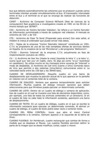 bus que detecta automáticamente las colisiones que se producen cuando varios
terminales intentan acceder simultáneamente al bus. El transceptor intercalado
entre el bus y el terminal es el que se encarga de realizar las funciones de
detección.
CSNET : Acrónimo de Computer Science NETwork [Red de ciencias de la
computación] Red académica e investigadora creada en 1981 en los EE.UU. al
mismo tiempo que 'BITNET'.
CSV : Acrónimo de 'Centro Servidor Videotex'. Se refiere a un Centro Servidor
de Información suministrada a través de cualquier red videotex. A menudo es
sinónimo de 'CSI' y de 'CS'.
CTS : Acrónimo de Clear To Send [Preparado para enviar] Con esta señal, el
módem le indica al ordenador que puede enviar más datos.
CTV : Siglas de la empresa "Centre Telemàtic Valencià" constituida en 1991.
C.T.V. es propietaria de una de las más completas ofertas de servicios ibertex
en España. Es la creadora de la red 'MicroServe' y del programa 'Wellcomm!'.
CTV.ES : Dominio 'Internet' de la empresa C.T.V. actualmente en fase de
implementación (octubre de 1995).
CU : 1) Acrónimo de See You [Hasta la vista] (leyendo la letra 'c' y la letra 'u',
suena igual que 'see you' en inglés, claro. Es algo así como "si-yu" leyéndose
en castellano). Se utiliza mucho en los mensajes entre usuarios de 'Internet' a
modo de despedida. 2) Acrónimo de Call Unix [Llama a Unix] Comando típico
de Unix que permite a dos sistemas (Unix/Xenix) comunicarse entre sí. La
velocidad oscila entre los 150 bps y los 38400 bps).
CUADRO DE DESPLAZAMIENTO: Pequeño cuadro en una barra de
desplazamiento que muestra la posición actual de lo que aparece en la pantalla
en relación con el contenido total de la ventana.
CUADRO DE DIáLOGO: Ventana que aparece temporalmente para solicitar
información. Muchos cuadros de diálogo incluyen opciones que deben
seleccionarse para que Windows pueda ejecutar un determinado comando.
CUADRO DE LISTA: Dentro de un cuadro de diálogo o ventana de aplicación,
tipo de cuadro en el cual se muestra una lista de elementos disponibles, como,
por ejemplo, una lista de todos los archivos contenidos en un directorio. Si en
el cuadro de lista no cabe toda la información existente, aparecerá una barra
de desplazamiento.
CUADRO DE TEXTO: En un cuadro de diálogo, cuadro en el que se escribe la
información necesaria para ejecutar un determinado comando, Al abrirse un
cuadro de diálogo, el cuadro de texto podrá estar vacío o contener texto.
CUADRO DEL MENú CONTROL: Icono que abre el menú Control
correspondiente a la ventana. Siempre aparece a la izquierda de la barra de
título.
CUADRO FLEXIBLE: En Paíntbrush, cuadro rectangular que cambia de forma a
medida que se desplaza el Mouse. Los cuadros flexibles permiten definir la
parte de la imagen que se desee modificar, cortar, copiar o mover.
 