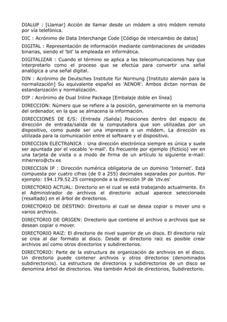 DIALUP : [Llamar] Acción de llamar desde un módem a otro módem remoto
por vía telefónica.
DIC : Acrónimo de Data Interchange Code [Código de intercambio de datos]
DIGITAL : Representación de información mediante combinaciones de unidades
binarias, siendo el 'bit' la empleada en informática.
DIGITALIZAR : Cuando el término se aplica a las telecomunicaciones hay que
interpretarlo como el proceso que se efectúa para convertir una señal
analógica a una señal digital.
DIN : Acrónimo de Deutsches Institute für Normung [Instituto alemán para la
normalización] Su equivalente español es 'AENOR'. Ambos dictan normas de
estandarización y normalización.
DIP : Acrónimo de Dual Inline Package [Embalaje doble en línea]
DIRECCION: Número que se refiere a la posición, generalmente en la memoria
del ordenador, en la que se almacena la información.
DIRECCIONES DE E/S: (Entrada /Salida) Posiciones dentro del espacio de
dirección de entrada/salida de la computadora que son utilizadas por un
dispositivo, como puede ser una impresora o un módem. La dirección es
utilizada para la comunicación entre el software y el dispositivo.
DIRECCIóN ELECTRóNICA : Una dirección electrónica siempre es única y suele
ser apuntada por el vocablo 'e-mail'. Es frecuente por ejemplo (ficticio) ver en
una tarjeta de visita o a modo de firma de un artículo lo siguiente e-mail:
mherrero@ctv.es
DIRECCIóN IP : Dirección numérica obligatoria de un dominio 'Internet'. Está
compuesta por cuatro cifras (de 0 a 255) decimales separadas por puntos. Por
ejemplo: 194.179.52.25 corresponde a la dirección IP de 'ctv.es'
DIRECTORIO ACTUAL: Directorio en el cual se está trabajando actualmente. En
el Administrador de archivos el directorio actual aparece seleccionado
(resaltado) en el árbol de directorios.
DIRECTORIO DE DESTINO: Directorio al cual se desea copiar o mover uno o
varios archivos.
DIRECTORIO DE ORIGEN: Directorio que contiene el archivo o archivos que se
desean copiar o mover.
DIRECTORIO RAíZ: El directorio de nivel superior de un disco. El directorio raíz
se crea al dar formato al disco. Desde el directorio raíz es posible crear
archivos así como otros directorios y subdirectorios.
DIRECTORIO: Parte de la estructura de organización de archivos en el disco.
Un directorio puede contener archivos y otros directorios (denominados
subdirectorios). La estructura de directorios y subdirectorios de un disco se
denomina árbol de directorios. Vea también Arbol de directorios, Subdirectorio.
 