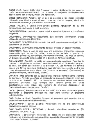 DOBLE CLIC: (hacer doble clic) Presionar y soltar rápidamente dos veces el
botón del Mouse sin desplazarlo. Con un doble clic se ejecuta una determinada
acción, como por ejemplo, iniciar una aplicación.
DOBLE DENSIDAD: Adjetivo con el que se describe a los discos grabados
utilizando una técnica especial que, como su nombre sugiere, duplica la
cantidad de almacenaje que el disco proporciona.
DOBLE PALABRA : Double-word [Doble palabra] Agrupación de 32 bits
consecutivos equivalente a cuatro octetos.
DOCUMENTACION: Las instrucciones y aplicaciones escritas que acompañan al
programa.
DOCUMENTO COMPUESTO: Documento que contiene información creada
utilizando aplicaciones diferentes.
DOCUMENTO DE DESTINO: Documento que está vinculado con un objeto de un
documento de origen.
DOCUMENTO DE ORIGEN: Documento del cual procede un objeto vinculado.
DOCUMENTO: Todo lo que se cree con una aplicación, incluyendo cualquier
información que se escriba, edite, presente en pantalla o guarde. Un
documento puede ser, por ejemplo, un informe comercial, una hoja de cálculo,
un dibujo o una carta almacenados en el disco bajo forma de archivo.
DOMAIN NAME : También conocido por su equivalencia castellana : 'Nombre de
dominio' o simplemente 'Dominio'. Permite identificar un ordenador (o grupo
de ellos) sin tener que recurrir a su dirección 'IP'. Los nombres de dominio
tienen una férrea estructura jerárquica cuyo ejemplo más sencillo podría ser
ctv.es desglosándose como sigue: ctv (nombre de empresa) .(separador) es
(extensión de país, en este caso, España).
DOMINIO : Más conocido por su equivalencia inglesa: Domain Name [Nombre
de dominio]. Permite identificar un ordenador (o grupo de ellos) sin tener que
recurrir a su dirección 'IP'. Los nombres de dominio tienen una férrea
estructura jerárquica cuyo ejemplo más sencillo podría ser ctv.es
desglosándose como sigue: ctv (nombre de empresa) .(separador) es
(extensión de país, en este caso, España).
DOOR : [Puerta] Recurso habitual en los 'BBS' por el cual un usuario puede
abandonar el programa principal del 'BBS' para ejecutar un programa
independiente.
DOS: Siglas de Disck Operating System: el programa que permite que el
ordenador controle un sistema de disco.
DOUBLE-WORD : [Doble palabra] Agrupación de 32 bits consecutivos
equivalente a cuatro octetos.
DOW JONES NEWS / RETRIEVAL : Servicio telemático descrito en [EL
GLOSARIO INFORMATICO].
DOWNLOAD : [Descargar] Recepción de datos de un ordenador remoto
mediante un protocolo de comunicaciones acordado. Coloquialmente conocido
como 'down' o hacer un 'down'.
 
