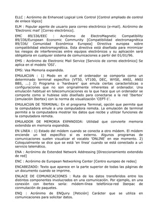 ELLC : Acrónimo de Enhanced Logical Link Control [Control ampliado de control
de enlace lógico]
ELM : Popular agente de usuario para correo electrónico (e-mail). Acrónimo de
'Electronic mail' [Correo electrónico].
EMC 89/336/EEC : Acrónimo de ElectroMagnetic Compatibility
89/336/European Economic Community [Compatibilidad electromagnética
89/336/ Comunidad Económica Europea] Directiva europea sobre
compatibilidad electromagnética. Esta directiva está diseñada para minimizar
los riesgos de interferencias entre equipos electrónicos y su aplicación será
obligatoria en cualquier sistema de comunicaciones a partir del 01/01/96.
EMS : Acrónimo de Electronic Mail Service [Servicio de correo electrónico] Se
aplica en el modelo 'OSI'.
EMS: Vea Memoria expandida.
EMULACIóN : 1) Modo en el cual el ordenador se comporta como un
determinado terminal específico (VT50, VT100, DEC, WYSE, ANSI, ANSI
BBS, ...) 2) Programa o 'hardware' que emula ciertas características o
configuraciones que no son originalmente inherentes al ordenador. Una
emulación habitual en telecomunicaciones es la que hace que un ordenador se
comporte como si hubiese sido diseñado para conectarse a la red 'Ibertex'
(emulación Ibertex) con la norma de visualización 'CEPT-1'.
EMULACIóN DE TERMINAL: En el programa Terminal, opción que permite que
la computadora emule a una computadora remota. La emulación de terminal
permite a la computadora mostrar los datos que recibe y utilizar funciones de
la computadora remota.
EMULADOR DE MEMORIA EXPANDIDA: Utilidad que convierte memoria
extendida en memoria expandida.
EN LíNEA : 1) Estado del módem cuando se conecta a otro módem. El módem
enciende un led específico si es externo. Algunos programas de
comunicaciones suelen visualizar el vocablo 'ONLINE' en ese momento. 2)
Coloquialmente se dice que se está 'en línea' cuando se está conectado a un
servicio telemático.
ENA : Acrónimo de Extended Network Addressing [Direccionamiento extendido
de red]
ENC : Acrónimo de European Networking Center [Centro europeo de redes]
ENCABEZADO: Texto que aparece en la parte superior de todas las páginas de
un documento cuando se imprime.
ENLACE DE COMUNICACIONES : Ruta de los datos transferidos entre los
distintos componentes involucrados en una comunicación. Por ejemplo, en una
conexión con ibertex sería: módem-línea telefónica-red Iberpac de
conmutación de paquetes.
ENQ : Acrónimo de ENQuiry [Petición] Carácter que se utiliza en
comunicaciones para solicitar datos.
 