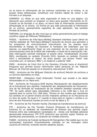 no se borra la información de los archivos contenidos en el mismo, ni se
buscan áreas defectuosas. Constituye una manera rápida de volver a dar
formato a un disquete.
FORMATO: (1) Modo en que está organizado el texto en una página. (2)
Operación que consiste en preparar un disco para guardar información en él.
Cuando se da formato a un disco, se borra toda la información previamente
almacenada en el mismo. (3) Forma en que está estructurado la información
de un archivo, generalmente específica de cada aplicación. Vea también
Fomato de archivo.
FORTRAN :Un lenguaje de alto nivel que se utiliza generalmente para el trabajo
científico (siglas de FORmula TRANslation).
FOSSIL : Acrónimo de Fido-Opus-SEAdog Standard Interface Layer [Nivel de
interfaz estándar de 'Fido-Opus-SEAdog'] Conjunto de drivers que permiten a
los programas de comunicaciones comunicarse con los puertos serie
ahorrándoles el trabajo de reconocer el hardware del ordenador que los
ejecuta. La especificación Fossil es una extensión de los servicios para las
comunicaciones serie de la BIOS del ordenador a través de la interrupción 14h.
Esta interrupción permite manipular el puerto serie: inicializándolo (Función
00H), escribiendo un carácter (Función 01H), leyendo un carácter (Función
02H) y solicitándole el 'status' de dicho puerto. Los drivers 'Fossil' más
conocidos son: el veterano 'BNU' y el moderno y potente 'X00'.
FRED : Acrónimo de Front End to the Directory [Frontal hacia el directorio]
Programa que permite buscar información sobre personas en las 'Páginas
Blancas' de Internet basado en el directorio internacional 'X.500'.
FREQ : Acrónimo de File REQuest [Petición de archivo] Petición de archivos a
un servicio telemático en línea.
FRONT-END : [Delantero final] Ordenador 'frontal' que accede a los datos
almacenados en un 'Back-end'.
FSK : Acrónimo de Frecuency-Shift Keying [Manipulación del desplazamiento
de la frecuencia] que significa 'modulación por desplazamiento de frecuencia'.
Una de las fórmulas de modulación de los módems también conocida como
'FM'. Se suele utilizar para velocidades inferiores a los 1200 bps y muy en
especial para la norma V21 (300 bps). Técnica en dos niveles que representa
los cambios en el patrón binario de bits mediante cambios en la frecuencia de
un tono de audio. Es igual a '1' cuando la línea está en reposo y cambia a un
tono de otra frecuencia cuando se envía un bit de datos a '0'.
FTF : Acrónimo de File Transfer Facility [Facilidad de transferencia de archivo]
FTP : Acrónimo de File Transfer Protocol [Protocolo de transferencia de
ficheros] Es un estándar de transferencia de ficheros que permite copiar
ficheros entre dos ordenadores conectados en . Existe una facilidad adicional
denominada Anonymous FTP [FTP anónimo] que permite copiar ficheros sin
identificarse previamente, en condición de invitado anónimo.
FUBAR : Acrónimo de Fucked Up Beyond All Recognition [Tan jodido que no era
reconocible] Expresión frecuentemente utilizada en los mensajes entre
usuarios de Internet, evitando escribir palabras soeces.
 