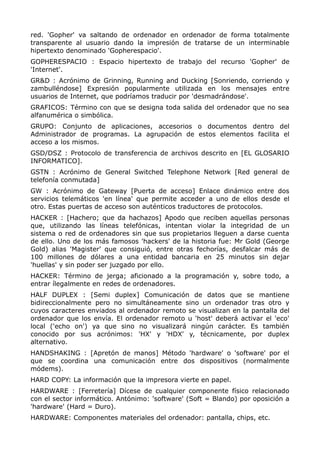 red. 'Gopher' va saltando de ordenador en ordenador de forma totalmente
transparente al usuario dando la impresión de tratarse de un interminable
hipertexto denominado 'Gopherespacio'.
GOPHERESPACIO : Espacio hipertexto de trabajo del recurso 'Gopher' de
'Internet'.
GR&D : Acrónimo de Grinning, Running and Ducking [Sonriendo, corriendo y
zambulléndose] Expresión popularmente utilizada en los mensajes entre
usuarios de Internet, que podríamos traducir por 'desmadrándose'.
GRAFICOS: Término con que se designa toda salida del ordenador que no sea
alfanumérica o simbólica.
GRUPO: Conjunto de aplicaciones, accesorios o documentos dentro del
Administrador de programas. La agrupación de estos elementos facilita el
acceso a los mismos.
GSD/DSZ : Protocolo de transferencia de archivos descrito en [EL GLOSARIO
INFORMATICO].
GSTN : Acrónimo de General Switched Telephone Network [Red general de
telefonía conmutada]
GW : Acrónimo de Gateway [Puerta de acceso] Enlace dinámico entre dos
servicios telemáticos 'en línea' que permite acceder a uno de ellos desde el
otro. Estas puertas de acceso son auténticos traductores de protocolos.
HACKER : [Hachero; que da hachazos] Apodo que reciben aquellas personas
que, utilizando las líneas telefónicas, intentan violar la integridad de un
sistema o red de ordenadores sin que sus propietarios lleguen a darse cuenta
de ello. Uno de los más famosos 'hackers' de la historia fue: Mr Gold (George
Gold) alias 'Magister' que consiguió, entre otras fechorías, desfalcar más de
100 millones de dólares a una entidad bancaria en 25 minutos sin dejar
'huellas' y sin poder ser juzgado por ello.
HACKER: Término de jerga; aficionado a la programación y, sobre todo, a
entrar ílegalmente en redes de ordenadores.
HALF DUPLEX : [Semi duplex] Comunicación de datos que se mantiene
bidireccionalmente pero no simultáneamente sino un ordenador tras otro y
cuyos caracteres enviados al ordenador remoto se visualizan en la pantalla del
ordenador que los envía. El ordenador remoto u 'host' deberá activar el 'eco'
local ('echo on') ya que sino no visualizará ningún carácter. Es también
conocido por sus acrónimos: 'HX' y 'HDX' y, técnicamente, por duplex
alternativo.
HANDSHAKING : [Apretón de manos] Método 'hardware' o 'software' por el
que se coordina una comunicación entre dos dispositivos (normalmente
módems).
HARD COPY: La información que la impresora vierte en papel.
HARDWARE : [Ferretería] Dícese de cualquier componente físico relacionado
con el sector informático. Antónimo: 'software' (Soft = Blando) por oposición a
'hardware' (Hard = Duro).
HARDWARE: Componentes materiales del ordenador: pantalla, chips, etc.
 
