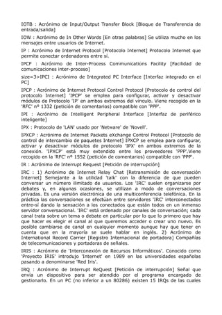 IOTB : Acrónimo de Input/Output Transfer Block [Bloque de Transferencia de
entrada/salida]
IOW : Acrónimo de In Other Words [En otras palabras] Se utiliza mucho en los
mensajes entre usuarios de Internet.
IP : Acrónimo de Internet Protocol [Protocolo Internet] Protocolo Internet que
permite conectar ordenadores entre sí.
IPCF : Acrónimo de Inter-Process Communications Facility [Facilidad de
comunicaciones inter-proceso]
size=3>IPCI : Acrónimo de Integrated PC Interface [Interfaz integrado en el
PC]
IPCP : Acrónimo de Internet Protocol Control Protocol [Protocolo de control del
protocolo Internet] 'IPCP' se emplea para configurar, activar y desactivar
módulos de Protocolo 'IP' en ambos extremos del vínculo. Viene recogido en la
'RFC' nº 1332 (petición de comentarios) compatible con 'PPP'.
IPI : Acrónimo de Intelligent Peripheral Interface [Interfaz de periférico
inteligente]
IPX : Protocolo de 'LAN' usado por 'Netware' de 'Novell'.
IPXCP : Acrónimo de Internet Packets eXchange Control Protocol [Protocolo de
control de intercambio de paquetes Internet] IPXCP se emplea para configurar,
activar y desactivar módulos de protocolo 'IPX' en ambos extremos de la
conexión. 'IPXCP' está muy extendido entre los proveedores 'PPP'.Viene
recogido en la 'RFC' nº 1552 (petición de comentarios) compatible con 'PPP'.
IR : Acrónimo de Interrupt Request [Petición de interrupción]
IRC : 1) Acrónimo de Internet Relay Chat [Retransmisión de conversación
Internet] Semejante a la utilidad 'talk' con la diferencia de que pueden
conversar un número ilimitado de usuarios. Los 'IRC' suelen organizarse por
debates y, en algunas ocasiones, se utilizan a modo de conversaciones
privadas. Es una versión electrónica de una multiconferencia telefónica. En la
práctica las conversaciones se efectúan entre servidores 'IRC' interconectados
entre-sí dando la sensación a los conectados que están todos en un inmenso
servidor conversacional. 'IRC' está ordenado por canales de conversación; cada
canal trata sobre un tema o debate en particular por lo que lo primero que hay
que hacer es elegir el canal al que queremos acceder o crear uno nuevo. Es
posible cambiarse de canal en cualquier momento aunque hay que tener en
cuenta que en la mayoría se suele hablar en inglés. 2) Acrónimo de
International Record Carrier [Registro Internacional de portadora] Compañías
de telecomunicaciones y portadoras de señales.
IRIS : Acrónimo de 'Interconexión de Recursos Informáticos'. Conocido como
'Proyecto IRIS' introdujo 'Internet' en 1989 en las universidades españolas
pasando a denominarse 'Red Iris'.
IRQ : Acrónimo de Interrupt ReQuest [Petición de interrupción] Señal que
envía un dispositivo para ser atendido por el programa encargado de
gestionarlo. En un PC (no inferior a un 80286) existen 15 IRQs de las cuales
 