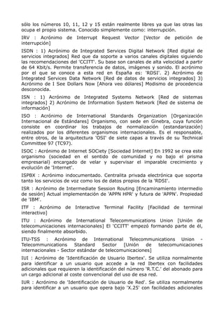 sólo los números 10, 11, 12 y 15 están realmente libres ya que las otras las
ocupa el propio sistema. Conocido simplemente como: interrupción.
IRV : Acrónimo de Interrupt Request Vector [Vector de petición de
interrupción]
ISDN : 1) Acrónimo de Integrated Services Digital Network [Red digital de
servicios integrados] Red que da soporte a varios canales digitales siguiendo
las recomendaciones del 'CCITT'. Su base son canales de alta velocidad a partir
de 64 Kbit/s. Permite transferencia de datos, imágenes y sonido. El acrónimo
por el que se conoce a esta red en España es: 'RDSI'. 2) Acrónimo de
Integrated Services Data Network [Red de datos de servicios integrados] 3)
Acrónimo de I See Dollars Now [Ahora veo dólares] Modismo de procedencia
desconocida.
ISN : 1) Acrónimo de Integrated Systems Network [Red de sistemas
integrados] 2) Acrónimo de Information System Network [Red de sistema de
información]
ISO : Acrónimo de International Standards Organization [Organización
Internacional de Estándares] Organismo, con sede en Ginebra, cuya función
consiste en coordinar los trabajos de normalización (estandarización)
realizados por los diferentes organismos internacionales. Es el responsable,
entre otros, de la arquitectura 'OSI' de siete capas a través de su Technical
Committee 97 (TC97).
ISOC : Acrónimo de Internet SOCiety [Sociedad Internet] En 1992 se crea este
organismo (sociedad en el sentido de comunidad y no bajo el prisma
empresarial) encargado de velar y supervisar el imparable crecimiento y
evolución de 'Internet'.
ISPBX : Acrónimo indocumentado. Centralita privada electrónica que soporta
tanto los servicios de voz como los de datos propios de la 'RDSI'.
ISR : Acrónimo de Intermediate Session Routing [Encaminamiento intermedio
de sesión] Actual implementación de 'APPN HPR' y futura de 'APPN'. Propiedad
de 'IBM'.
ITF : Acrónimo de Interactive Terminal Facility [Facilidad de terminal
interactivo]
ITU : Acrónimo de International Telecommunications Union [Unión de
telecomunicaciones internacionales] El 'CCITT' empezó formando parte de él,
siendo finalmente absorbido.
ITU-TSS : Acrónimo de International Telecommunications Union -
Telecommunications Standard Sector [Unión de telecomunicaciones
internacionales - Sector estándar de telecomunicaciones]
IUI : Acrónimo de 'Identificación de Usuario Ibertex'. Se utiliza normalmente
para identificar a un usuario que accede a la red Ibertex con facilidades
adicionales que requieren la identificación del número 'R.T.C.' del abonado para
un cargo adicional al coste convencional del uso de esa red.
IUR : Acrónimo de 'Identificación de Usuario de Red'. Se utiliza normalmente
para identificar a un usuario que opera bajo 'X.25' con facilidades adicionales
 
