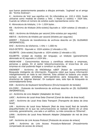 que fueron posteriormente pasados a dibujos animado. 'Jughead' es el amigo
de: "Archie Andrews".
K : Acrónimo de 'kilo' que significa mil. En informática es: 210 ó 1024. Suele
utilizarse como medida de octetos y 'bits'. 1 Kbyte (1 octeto) = 1024 bits.
Cuando se refiere al número de octetos suele representarse como: Kb.
K: Abreviatura de kilobyte; 1 K= 1.024 bytes .
KB : Acrónimo de Kilobyte [Kilo-octeto] Equivale a: 1024 octetos (2 elevado a
10).
KB/S : Acrónimo de Kilobytes per second [Kilo-octetos por segundo]
KBIT/S : Acrónimo de Kilobits per second [Kilobits por segundo]
KERMIT : Protocolo de transferencia de archivos descrito en [EL GLOSARIO
INFORMATICO].
KHZ : Acrónimo de kilohercio. 1 KHz = 1.000 Hz
KILO-OCTETO : Equivale a: 1024 octetos (2 elevado a 10).
KILOBYTE : [kilo-octeto] Equivale a: 1024 octetos (2 elevado a 10).
KILOBYTE: Unidad de medida del lenguaje; un kilobyte (generalmente
abreviado en K) equivale a 1.024 bits .
KNOW-HOW : Conocimientos técnicos y científicos referidos a empresas,
personas y países. En el sector telecomunicaciones, el know-how de una
empresa es vital pudiendo llegar a constituir su pilar base.
KNOWBOT : Acrónimo de KNOWledge roBOT [Robot de conocimiento]
Búsqueda inteligente de información. Programa robot que busca información
inteligéntemente en toda la red Internet. Esta utilidad es todavía una utopía
aunque ya existen prototipos semi-operativos para búsquedas en los
directorios de 'páginas blancas'. En cualquier caso, este tipo de búsqueda es
extremádamente lenta.
KSR : Acrónimo de Keyboard Send/Receive [Envío/recepción de teclado]
KX-COM2 : Protocolo de transferencia de archivos descrito en [EL GLOSARIO
INFORMATICO].
LA : Acrónimo de Line Adapter [Adaptador de línea]
LADC : Acrónimo de Local Area Data Channel [Canal de datos de área local]
LADT : Acrónimo de Local Area Data Transport [Transporte de datos de área
local]
LAN : Acrónimo de Local Area Network [Red de área local] Red de tamaño
pequeño/medio en la que las comunicaciones se realizan dentro de un área
concreta, generalmente, una sala o un edificio. La más conocida es 'Ethernet'.
LANA : Acrónimo de Local Area Network Adapter [Adaptador de red de área
local]
LAP : Acrónimo de Link Access Protocol [Protocolo de acceso de enlace]
LAPB : Acrónimo de Link Access Procedure-Balanced [Procedimiento
compensado de acceso de enlace]
 