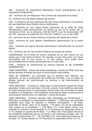 LRC : Acrónimo de Longitudinal Redundancy Check [Comprobación de la
redundancia longitudinal]
LRT : Acrónimo de Line Response Time [Tiempo de respuesta de la línea]
LS : Acrónimo de Link Status [Estado del enlace]
LSB : 1) Acrónimo de Less Significant Bit [Bit menos significativo] 2) Acrónimo
de Less Significant Byte [Octeto menos significativo]
LSD : Acrónimo de Line Signal Detect [Detección de la señal de línea]
Denominación caída prácticamente en desuso ya que se la conoce por su
mnemónico 'DCD', por la referencia 109 del 'CCITT' o por la nomenclatura 'CF'
del 'EIA'. Equivale a la patilla 8ª de la 'RS-232' ('DB25') y a la 1ª del 'DB9'.
LSI : Acrónimo de Line Status Indicator [Indicador del estado de la línea]
LSID : Acrónimo de Local Session IDentification [Identificación de la sesión
local]
LTID : Acrónimo de Logical Terminal IDentification [Identificación de terminal
lógico]
LTS : Acrónimo de Link Test System [Sistema de prueba de enlace]
LUMINOSIDAD: En el Panel de control, brillantez de un color dentro de una
escala que va del negro al blanco. Por ejemplo, el azul claro tiene una mayor
luminosidad que el azul oscuro o el rojo oscuro, pero podrá tener
aproximadamente la misma luminosidad que un rosa claro.
LYNX : Protocolo de transferencia de archivos descrito en [EL GLOSARIO
INFORMATICO].
LíNEA CONMUTADA : Dícese del enlace establecido a través de 'RTB' entre dos
puntos durante el tiempo que dura la comunicación entre ambos.
LíNEA DE COMANDO: Los comandos que se escriben para ejecutar una
aplicación, ya sea a continuación del símbolo de MS-DOS, o en el cuadro de
diálogo Ejecutar del Administrador de archivos o del Administrador de
programas.
LíNEA DEDICADA : Conocida en inglés bajo la denominación leased-line [línea
alquilada]. Puede ser de dos tipos: a) Punto a punto: línea telefónica reservada
de modo exclusivo para la comunicación directa entre dos terminales de datos
a distancia. b) Multipunto: línea telefónica reservada de modo exclusivo para la
comunicación directa entre un ordenador y varios terminales.
LíNEA DEDICADA : Permiten alcanzar altas velocidades de transferencia: *
9600 bps, un estándar ya prácticamente obsoleto. * 19200 bps, una velocidad
aceptable para flujos de pequeña y mediana envergadura. * 56 Kbps,
disponible en EE.UU. pero no en España. * 64 Kbps, una de las velocidades
más usadas en la actualidad. * 1,54 Mbps (T1): línea digital común muy
utilizada en 'Internet'. Existe también la 'T1' fraccional con capacidad inferior a
la 'T1' dividida en canales de 64 Kbps. * 6,3 Mbps (T2): línea digital interna de
las compañías telefónicas que no se ofrecen a las empresas privadas. Una 'T2'
equivale a cuatro líneas 'T1'. * 44,736 Mbps (T3): línea digital equivalente a 28
circuitos 'T1'. Existe también la 'T3' fraccional con capacidad inferior a la 'T3'.
 
