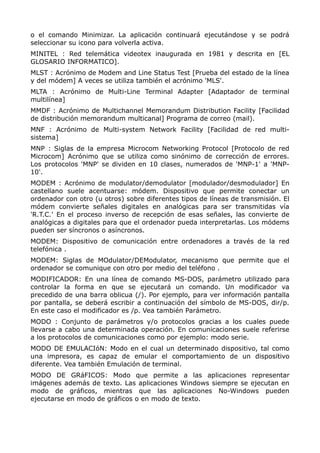 o el comando Minimizar. La aplicación continuará ejecutándose y se podrá
seleccionar su icono para volverla activa.
MINITEL : Red telemática videotex inaugurada en 1981 y descrita en [EL
GLOSARIO INFORMATICO].
MLST : Acrónimo de Modem and Line Status Test [Prueba del estado de la línea
y del módem] A veces se utiliza también el acrónimo 'MLS'.
MLTA : Acrónimo de Multi-Line Terminal Adapter [Adaptador de terminal
multilínea]
MMDF : Acrónimo de Multichannel Memorandum Distribution Facility [Facilidad
de distribución memorandum multicanal] Programa de correo (mail).
MNF : Acrónimo de Multi-system Network Facility [Facilidad de red multi-
sistema]
MNP : Siglas de la empresa Microcom Networking Protocol [Protocolo de red
Microcom] Acrónimo que se utiliza como sinónimo de corrección de errores.
Los protocolos 'MNP' se dividen en 10 clases, numerados de 'MNP-1' a 'MNP-
10'.
MODEM : Acrónimo de modulator/demodulator [modulador/desmodulador] En
castellano suele acentuarse: módem. Dispositivo que permite conectar un
ordenador con otro (u otros) sobre diferentes tipos de líneas de transmisión. El
módem convierte señales digitales en analógicas para ser transmitidas vía
'R.T.C.' En el proceso inverso de recepción de esas señales, las convierte de
analógicas a digitales para que el ordenador pueda interpretarlas. Los módems
pueden ser síncronos o asíncronos.
MODEM: Dispositivo de comunicación entre ordenadores a través de la red
telefónica .
MODEM: Siglas de MOdulator/DEModulator, mecanismo que permite que el
ordenador se comunique con otro por medio del teléfono .
MODIFICADOR: En una línea de comando MS-DOS, parámetro utilizado para
controlar la forma en que se ejecutará un comando. Un modificador va
precedido de una barra oblicua (/). Por ejemplo, para ver información pantalla
por pantalla, se deberá escribir a continuación del símbolo de MS-DOS, dir/p.
En este caso el modificador es /p. Vea también Parámetro.
MODO : Conjunto de parámetros y/o protocolos gracias a los cuales puede
llevarse a cabo una determinada operación. En comunicaciones suele referirse
a los protocolos de comunicaciones como por ejemplo: modo serie.
MODO DE EMULACIóN: Modo en el cual un determinado dispositivo, tal como
una impresora, es capaz de emular el comportamiento de un dispositivo
diferente. Vea también Emulación de terminal.
MODO DE GRáFICOS: Modo que permite a las aplicaciones representar
imágenes además de texto. Las aplicaciones Windows siempre se ejecutan en
modo de gráficos, mientras que las aplicaciones No-Windows pueden
ejecutarse en modo de gráficos o en modo de texto.
 