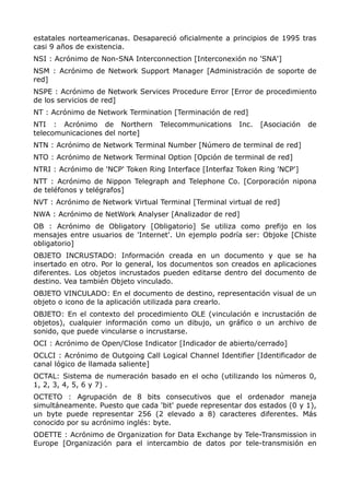 estatales norteamericanas. Desapareció oficialmente a principios de 1995 tras
casi 9 años de existencia.
NSI : Acrónimo de Non-SNA Interconnection [Interconexión no 'SNA']
NSM : Acrónimo de Network Support Manager [Administración de soporte de
red]
NSPE : Acrónimo de Network Services Procedure Error [Error de procedimiento
de los servicios de red]
NT : Acrónimo de Network Termination [Terminación de red]
NTI : Acrónimo de Northern Telecommunications Inc. [Asociación de
telecomunicaciones del norte]
NTN : Acrónimo de Network Terminal Number [Número de terminal de red]
NTO : Acrónimo de Network Terminal Option [Opción de terminal de red]
NTRI : Acrónimo de 'NCP' Token Ring Interface [Interfaz Token Ring 'NCP']
NTT : Acrónimo de Nippon Telegraph and Telephone Co. [Corporación nipona
de teléfonos y telégrafos]
NVT : Acrónimo de Network Virtual Terminal [Terminal virtual de red]
NWA : Acrónimo de NetWork Analyser [Analizador de red]
OB : Acrónimo de Obligatory [Obligatorio] Se utiliza como prefijo en los
mensajes entre usuarios de 'Internet'. Un ejemplo podría ser: Objoke [Chiste
obligatorio]
OBJETO INCRUSTADO: Información creada en un documento y que se ha
insertado en otro. Por lo general, los documentos son creados en aplicaciones
diferentes. Los objetos incrustados pueden editarse dentro del documento de
destino. Vea también Objeto vinculado.
OBJETO VINCULADO: En el documento de destino, representación visual de un
objeto o icono de la aplicación utilizada para crearlo.
OBJETO: En el contexto del procedimiento OLE (vinculación e incrustación de
objetos), cualquier información como un dibujo, un gráfico o un archivo de
sonido, que puede vincularse o incrustarse.
OCI : Acrónimo de Open/Close Indicator [Indicador de abierto/cerrado]
OCLCI : Acrónimo de Outgoing Call Logical Channel Identifier [Identificador de
canal lógico de llamada saliente]
OCTAL: Sistema de numeración basado en el ocho (utilizando los números 0,
1, 2, 3, 4, 5, 6 y 7) .
OCTETO : Agrupación de 8 bits consecutivos que el ordenador maneja
simultáneamente. Puesto que cada 'bit' puede representar dos estados (0 y 1),
un byte puede representar 256 (2 elevado a 8) caracteres diferentes. Más
conocido por su acrónimo inglés: byte.
ODETTE : Acrónimo de Organization for Data Exchange by Tele-Transmission in
Europe [Organización para el intercambio de datos por tele-transmisión en
 