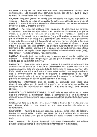 PAQUETE : Conjunto de caracteres enviados conjuntamente durante una
comunicación. Los bloques más comunes suelen ser de 64, 128 ó 1024
octetos. Es también conocido como: bloque.
PAQUETE: Pequeño gráfico (o icono) que representa un objeto incrustado o
vinculado. Cuando se elige el paquete, la aplicación utilizada para crear el
objeto incrustado 0 vinculado reproduce el sonido (en el caso de un archivo de
sonidos), o abre y presenta el objeto.
PARIDAD : Se trata del método más elemental de detección de errores.
Consiste en un único 'bit' que indica si el número de bits enviados es par o
impar. Si la paridad es par, este bit se pondrá a 1 (verdadero) cuando el
número de bits anteriores a él sea impar (ya que él también se cuenta, siendo
par el número total de bits) y a 0 (falso) en caso contrario. Si la paridad es
impar, este bit se pondrá a 1 (verdadero) cuando el número de bits anteriores
a él sea par (ya que él también se cuenta , siendo impar el número total de
bits) y a 0 (falso) en caso contrario. La paridad puede también ser de marca
(siempre a 1), espacio (siempre a 0) o carecer de paridad, siendo esta última
la más común. En inglés suelen especificarse las paridades como: Even [par],
Odd [impar], Mark [de marca], None [ninguna].
PARIDAD: Procedimiento de verificación de errores en el que la cantidad de
número " 1 " deberá ser siempre igual (ya sea par o impar), para cada grupo
de bits que se transmitan sin error.
PARáMETRO : Valor especificado para conseguir los resultados deseados. En
comunicaciones existe tal cantidad de parámetros que suelen ofuscar a los
usuarios noveles: bits por segundo, bits de datos, bits de parada, paridad, etc.
En la práctica, un único parámetro erróneo entre varios correctos puede hacer
que la comunicación no llegue ni siquiera a establecerse o lo haga
deficientemente sobre todo si se consideran los comandos u órdenes 'AT'
parámetros (aunque no lo son específicamente hablando).
PARáMETRO: Información que se añade al comando que inicia una
determinada aplicación. Un parámetro puede ser un nombre de archivo o
cualquier tipo de información de hasta 62 caracteres de largo. Vea también
Opción.
PARáMETROS DE COMUNICACIONES: Especificaciones que indican el modo en
que Se transfiere la información desde la computadora a un determinado
dispositivo (generalmente una impresora o un módem). Vea también Puerto en
serie.
PASCAL: Un lenguaje de alto nivel desarrollado a finales de los años sesenta
por Niklaus Wirth y que anima a una programación disciplinada y
estructurado .
PASSWORD : [Palabra de acceso] Conocida también como 'clave de acceso'.
Palabra o clave privada utilizada para confirmar una identidad en un sistema
remoto que se utiliza para que una persona no pueda usurpar la identidad de
otra.
PAX : Acrónimo de Private Automatic eXchange [Intercambio automático
privado] Suele aplicarse al intercambio de información y/o mensajes.
 