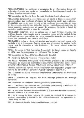 REPRESENTACION: La particular organización de la información dentro del
ordenador de modo que pueda ser manipulada por los sistemas de control de
la base de datos o conocimiento.
RES : Acrónimo de Remote Entry Services [Servicios de entrada remota]
RESALTADO: Característica que indica que un objeto o texto se encuentran
seleccionados y que resultarán afectados por la próxima acción que se ejecute.
El resaltado aparece en video inverso en los monitores monocromos o en color
en determinados monitores a color. Los objetos resaltados pueden cambiar de
coloro aparecer rodeados por un cursor de selección. Mediante el Panel de
control es posible cambiar el color del resaltado.
RESOLUCIóN GRáFICA: Nivel de calidad con el cual Windows imprime los
gráficos. Cuanto más elevada sea la resolución, mejor será la calidad de los
gráficos irnpresos. Los gráficos de mayor resolución tardarán más tiempo en
imprimirse y ocuparán más espacio en el disco.
RESOLUCIóN: Indica el número de puntos que constituyen una imagen en la
pantalla o en la impresora. Cuanto mayor sea el número de puntos, tanto
mayor será la resolución y más detalladas y de mayor calidad serán las
imágenes.
RETD : Acrónimo de 'Red Especial de Transmisión de Datos' creada en España
en 1971 y que fue rebautizada en 1982 como 'Red Iberpac'.
REX : Acrónimo de Route EXtension [Extensión de ruta]
RF : Acrónimo de Radio Frecuency [Frecuencia de radio]
RFC XXXX : Acrónimo de Requests For Comments [Peticiones de comentarios]
Propuestas de estándares plasmadas en documentos numerados, siendo 'xxxx'
el número identificativo de cada RFC. Su uso es muy frecuente en 'Internet'.
RFCPN : Acrónimo de Remote Flow Control Parameter Negociation [Negociación
remota del parámetro de control de flujo] De aplicación bajo 'X.25'.
RFI : Acrónimo de Radio Frecuency Interference [Interferencia de frecuencia
de radio]
RFNM : Acrónimo de Request For Next Message [Petición de mensaje
siguiente]
RFS : Acrónimo de Ready For Sending [Preparado para enviar]
RFT : 1) Acrónimo de Ready For Test [Preparado para probar] 2) Acrónimo de
Request For Transfer [Petición de transferencia]
RH : Acrónimo de Request/Response Header [Cabecera de Petición/Respuesta]
También se utiliza el acrónimo 'R/RH'.
RI : 1) Acrónimo de Ring Indicator [Indicador de timbre] 2) Acrónimo de
Routing Information [Información de reencaminamiento] De aplicación en
'Token Ring' de 'IBM'.
RIP : Acrónimo de Receipt In Process [Recibo en proceso]
 