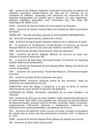 SPA : Acrónimo de Software Publishers Association [Asociación de editores de
software] Asociación estadounidense que vela por los intereses de los
creadores de software, capacitada para denunciar las violaciones de los
derechos transgredidos por aquellos que lo duplican y/o usan ilegalmente.
Software Publishers Association 1101 Connecticut Ave, NW, Suite 901
Washington DC 20036 U.S.A.
SPCM : Acrónimo de 'Servicio Público de Conmutación de Mensajes'.
SPDU : Acrónimo de Session Protocol Data Unit [Unidad de datos de protocolo
de sesión]
SPRINT NET : Servicio telemático descrito en [EL GLOSARIO INFORMATICO].
SQ : Acrónimo de Signal Quality [Calidad de la señal]
SQD : Acrónimo de Signal Quality Detector [Detector de la calidad de la señal]
SR : 1) Acrónimo de Send/Receive [Enviar/Recibir] 2) Acrónimo de Service
Request [Petición de servicio] Se suele usar también el acrónimo 'SRQ'.
SRM : Acrónimo de Set Reply Mode [Activar modo de respuesta]
SRQ : Acrónimo de Service ReQuest [Petición de servicio] Se suele usar
también el acrónimo abreviado 'SR'.
SS : 1) Acrónimo de Start-Stop [Arranque/Parada] 2) Acrónimo de Signalling
System [Sistema de señalización]
SSRB : Acrónimo de Suspended Service Request Block [Bloque de petición de
servicio suspendido]
STR : Acrónimo de Synchronous Transmitter/Receiver [Transmisor/receptor
síncrono]
STX : Acrónimo de Start-Of-Text [Comienzo del texto]
SUBDIRECTORIO: Directorio contenido dentro de otro directorio. Todos los
directorios son subdirectorios del raíz.
SUBRUTINA: Parte del código, o programa, a la que se llama un número
determinado de veces durante la ejecución del programa .
SUPRESION DE CEROS: Eliminación automática de los ceros situados a la
izquierda .
SVA : Acrónimo de 'Servicios de Valor Añadido'. Están oficialmente definidos en
el "Libro Verde" (CEE 1987) como aquellos que, utilizando los servicios básicos
de telecomunicación, accionan sobre el formato, contenido, código o protocolo,
proporcionando información adicional o simplemente implicando una
interacción entre usuarios/abonados y proveedores del servicio.
SVC : Acrónimo de Switched Virtual Circuits [Circuitos virtuales conmutados]
En nuestro país se utiliza más frecuentemente el acrónimo 'CVC' al referirse a
la 'X.25'.
SVRB : Acrónimo de SerVice Request Block [Bloque de petición de servicio]
SW : Acrónimo de Short Wave [Onda corta]
 