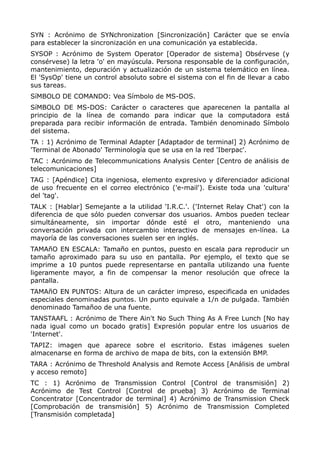 SYN : Acrónimo de SYNchronization [Sincronización] Carácter que se envía
para establecer la sincronización en una comunicación ya establecida.
SYSOP : Acrónimo de System Operator [Operador de sistema] Obsérvese (y
consérvese) la letra 'o' en mayúscula. Persona responsable de la configuración,
mantenimiento, depuración y actualización de un sistema telemático en línea.
El 'SysOp' tiene un control absoluto sobre el sistema con el fin de llevar a cabo
sus tareas.
SíMBOLO DE COMANDO: Vea Símbolo de MS-DOS.
SíMBOLO DE MS-DOS: Carácter o caracteres que aparecenen la pantalla al
principio de la línea de comando para indicar que la computadora está
preparada para recibir información de entrada. También denominado Símbolo
del sistema.
TA : 1) Acrónimo de Terminal Adapter [Adaptador de terminal] 2) Acrónimo de
'Terminal de Abonado' Terminología que se usa en la red 'Iberpac'.
TAC : Acrónimo de Telecommunications Analysis Center [Centro de análisis de
telecomunicaciones]
TAG : [Apéndice] Cita ingeniosa, elemento expresivo y diferenciador adicional
de uso frecuente en el correo electrónico ('e-mail'). Existe toda una 'cultura'
del 'tag'.
TALK : [Hablar] Semejante a la utilidad 'I.R.C.'. ('Internet Relay Chat') con la
diferencia de que sólo pueden conversar dos usuarios. Ambos pueden teclear
simultáneamente, sin importar dónde esté el otro, manteniendo una
conversación privada con intercambio interactivo de mensajes en-línea. La
mayoría de las conversaciones suelen ser en inglés.
TAMAñO EN ESCALA: Tamaño en puntos, puesto en escala para reproducir un
tamaño aproximado para su uso en pantalla. Por ejemplo, el texto que se
imprime a 10 puntos puede representarse en pantalla utilizando una fuente
ligeramente mayor, a fin de compensar la menor resolución que ofrece la
pantalla.
TAMAñO EN PUNTOS: Altura de un carácter impreso, especificada en unidades
especiales denominadas puntos. Un punto equivale a 1/n de pulgada. También
denominado Tamañoo de una fuente.
TANSTAAFL : Acrónimo de There Ain't No Such Thing As A Free Lunch [No hay
nada igual como un bocado gratis] Expresión popular entre los usuarios de
'Internet'.
TAPIZ: imagen que aparece sobre el escritorio. Estas imágenes suelen
almacenarse en forma de archivo de mapa de bits, con la extensión BMP.
TARA : Acrónimo de Threshold Analysis and Remote Access [Análisis de umbral
y acceso remoto]
TC : 1) Acrónimo de Transmission Control [Control de transmisión] 2)
Acrónimo de Test Control [Control de prueba] 3) Acrónimo de Terminal
Concentrator [Concentrador de terminal] 4) Acrónimo de Transmission Check
[Comprobación de transmisión] 5) Acrónimo de Transmission Completed
[Transmisión completada]
 