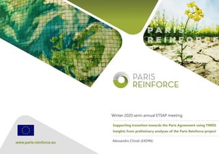 The PARIS REINFORCE project has received funding from the
European Union’s Horizon 2020 Research and Innovation
Programme under grant agreement No 820846.
Supporting transition towards the Paris Agreement using TIMES
Insights from preliminary analyses of the Paris Reinforce project
Winter 2020 semi-annual ETSAP meeting
Alessandro Chiodi (E4SMA)
 